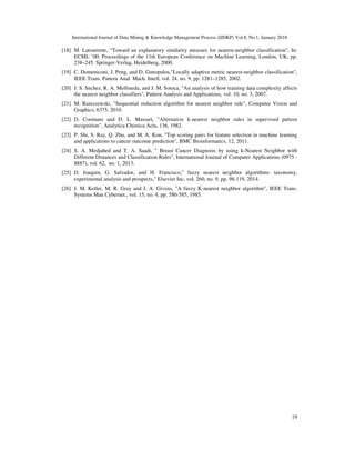 International Journal of Data Mining & Knowledge Management Process (IJDKP) Vol.8, No.1, January 2018
19
[18] M. Latourrette, "Toward an explanatory similarity measure for nearest-neighbor classification", In:
ECML ’00: Proceedings of the 11th European Conference on Machine Learning, London, UK, pp.
238–245. Springer-Verlag, Heidelberg, 2000.
[19] C. Domeniconi, J. Peng, and D. Gunopulos,"Locally adaptive metric nearest-neighbor classification",
IEEE Trans. Pattern Anal. Mach. Intell. vol. 24, no. 9, pp. 1281–1285, 2002.
[20] J. S. Snchez, R. A. Mollineda, and J. M. Sotoca, "An analysis of how training data complexity affects
the nearest neighbor classifiers", Pattern Analysis and Applications, vol. 10, no. 3, 2007.
[21] M. Raniszewski, "Sequential reduction algorithm for nearest neighbor rule", Computer Vision and
Graphics, 6375, 2010.
[22] D. Coomans and D. L. Massart, "Alternative k-nearest neighbor rules in supervised pattern
recognition", Analytica Chimica Acta, 136, 1982.
[23] P. Shi, S. Ray, Q. Zhu, and M. A. Kon, "Top scoring pairs for feature selection in machine learning
and applications to cancer outcome prediction", BMC Bioinformatics, 12, 2011.
[24] S. A. Medjahed and T. A. Saadi, " Breast Cancer Diagnosis by using k-Nearest Neighbor with
Different Distances and Classification Rules", International Journal of Computer Applications (0975 -
8887), vol. 62, no. 1, 2013.
[25] D. Joaquin, G. Salvador, and H. Francisco," fuzzy nearest neighbor algorithms: taxonomy,
experimental analysis and prospects," Elsevier Inc, vol. 260, no. 9, pp. 98-119, 2014.
[26] J. M. Keller, M. R. Gray and J. A. Givens, "A fuzzy K-nearest neighbor algorithm", IEEE Trans.
Systems Man Cybernet., vol. 15, no. 4, pp. 580-585, 1985.
 
