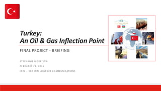 Turkey:
An Oil & Gas Inflection Point
FINAL PROJECT - BRIEFING
STEPHANIE MORRISON
FEBRUARY 23, 2016
INTL – 580 INTELLIGENCE COMMUNICATIONS
 