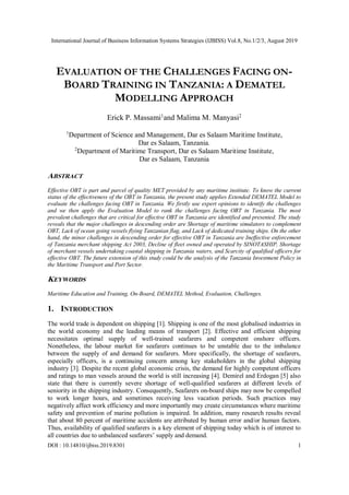 International Journal of Business Information Systems Strategies (IJBISS) Vol.8, No.1/2/3, August 2019
DOI : 10.14810/ijbiss.2019.8301 1
EVALUATION OF THE CHALLENGES FACING ON-
BOARD TRAINING IN TANZANIA: A DEMATEL
MODELLING APPROACH
Erick P. Massami1
and Malima M. Manyasi2
1
Department of Science and Management, Dar es Salaam Maritime Institute,
Dar es Salaam, Tanzania.
2
Department of Maritime Transport, Dar es Salaam Maritime Institute,
Dar es Salaam, Tanzania
ABSTRACT
Effective OBT is part and parcel of quality MET provided by any maritime institute. To know the current
status of the effectiveness of the OBT in Tanzania, the present study applies Extended DEMATEL Model to
evaluate the challenges facing OBT in Tanzania. We firstly use expert opinions to identify the challenges
and we then apply the Evaluation Model to rank the challenges facing OBT in Tanzania. The most
prevalent challenges that are critical for effective OBT in Tanzania are identified and presented. The study
reveals that the major challenges in descending order are Shortage of maritime simulators to complement
OBT, Lack of ocean going vessels flying Tanzanian flag, and Lack of dedicated training ships. On the other
hand, the minor challenges in descending order for effective OBT in Tanzania are Ineffective enforcement
of Tanzania merchant shipping Act 2003, Decline of fleet owned and operated by SINOTASHIP, Shortage
of merchant vessels undertaking coastal shipping in Tanzania waters, and Scarcity of qualified officers for
effective OBT. The future extension of this study could be the analysis of the Tanzania Investment Policy in
the Maritime Transport and Port Sector.
KEYWORDS
Maritime Education and Training, On-Board, DEMATEL Method, Evaluation, Challenges.
1. INTRODUCTION
The world trade is dependent on shipping [1]. Shipping is one of the most globalised industries in
the world economy and the leading means of transport [2]. Effective and efficient shipping
necessitates optimal supply of well-trained seafarers and competent onshore officers.
Nonetheless, the labour market for seafarers continues to be unstable due to the imbalance
between the supply of and demand for seafarers. More specifically, the shortage of seafarers,
especially officers, is a continuing concern among key stakeholders in the global shipping
industry [3]. Despite the recent global economic crisis, the demand for highly competent officers
and ratings to man vessels around the world is still increasing [4]. Demirel and Erdogan [5] also
state that there is currently severe shortage of well-qualified seafarers at different levels of
seniority in the shipping industry. Consequently, Seafarers on-board ships may now be compelled
to work longer hours, and sometimes receiving less vacation periods. Such practices may
negatively affect work efficiency and more importantly may create circumstances where maritime
safety and prevention of marine pollution is impaired. In addition, many research results reveal
that about 80 percent of maritime accidents are attributed by human error and/or human factors.
Thus, availability of qualified seafarers is a key element of shipping today which is of interest to
all countries due to unbalanced seafarers’ supply and demand.
 