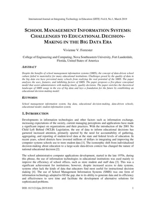 International Journal on Integrating Technology in Education (IJITE) Vol.8, No.1, March 2019
DOI :10.5121/ijite.2019.8101 1
SCHOOL MANAGEMENT INFORMATION SYSTEMS:
CHALLENGES TO EDUCATIONAL DECISION-
MAKING IN THE BIG DATA ERA
Vivienne V. Forrester
College of Engineering and Computing, Nova Southeastern University, Fort Lauderdale,
Florida, United States of America
ABSTRACT
Despite the benefits of school management information systems (SMIS), the concept of data-driven school
culture failed to materialize for many educational institutions. Challenges posed by the quality of data in
the big data era have prevented many schools from realizing the real potential of the SMIS. The paper
analyses the uses, features, and inhibiting factors of SMIS. The paper proposes a five-phase conceptual
model that assist administrators with making timely, quality decisions. The paper enriches the theoretical
landscape of SMIS usage in the era of big data and lays a foundation for the future by establishing an
educational decision-making model.
KEYWORDS
School management information system, big data, educational decision-making, data-driven schools,
educational model, student-information system.
1. INTRODUCTION
Developments in information technologies and other factors such as information exchange,
increasing expectations of the society, current managing perceptions and applications have made
a significant impact on organizations and their practices. With the introduction of the 2001 No
Child Left Behind (NCLB) Legislation, the use of data to inform educational decisions has
garnered increased attention, primarily spurred by the need for accountability of gathering,
aggregating, and reporting of student-level data at the state and federal levels of education. In
recent years, school districts have invested millions of dollars in integrating and improving the
computer systems schools use to store student data [1]. The isomorphic shift from individualized
decision-making about education to a large-scale data-driven context has changed the nature of
national educational decision [2].
The school administrative computer applications development, started in the late 1970s, during
this phrase, the use of information technologies in educational institutions was used mainly to
improve the efficiency of school offices, such as store student and staff data [3]. This was a
significant achievement for institutions; however, despite increased access to data systems,
systems often lack the kinds of data that educators find most useful for instructional decision
making [4]. The use of School Management Information Systems (SMIS) was one form of
information technology adopted to fill the gap, due to its ability to generate data and its efficiency
and effectiveness to save time and facilitate the development of alternative solutions for
sophisticated problems.
 