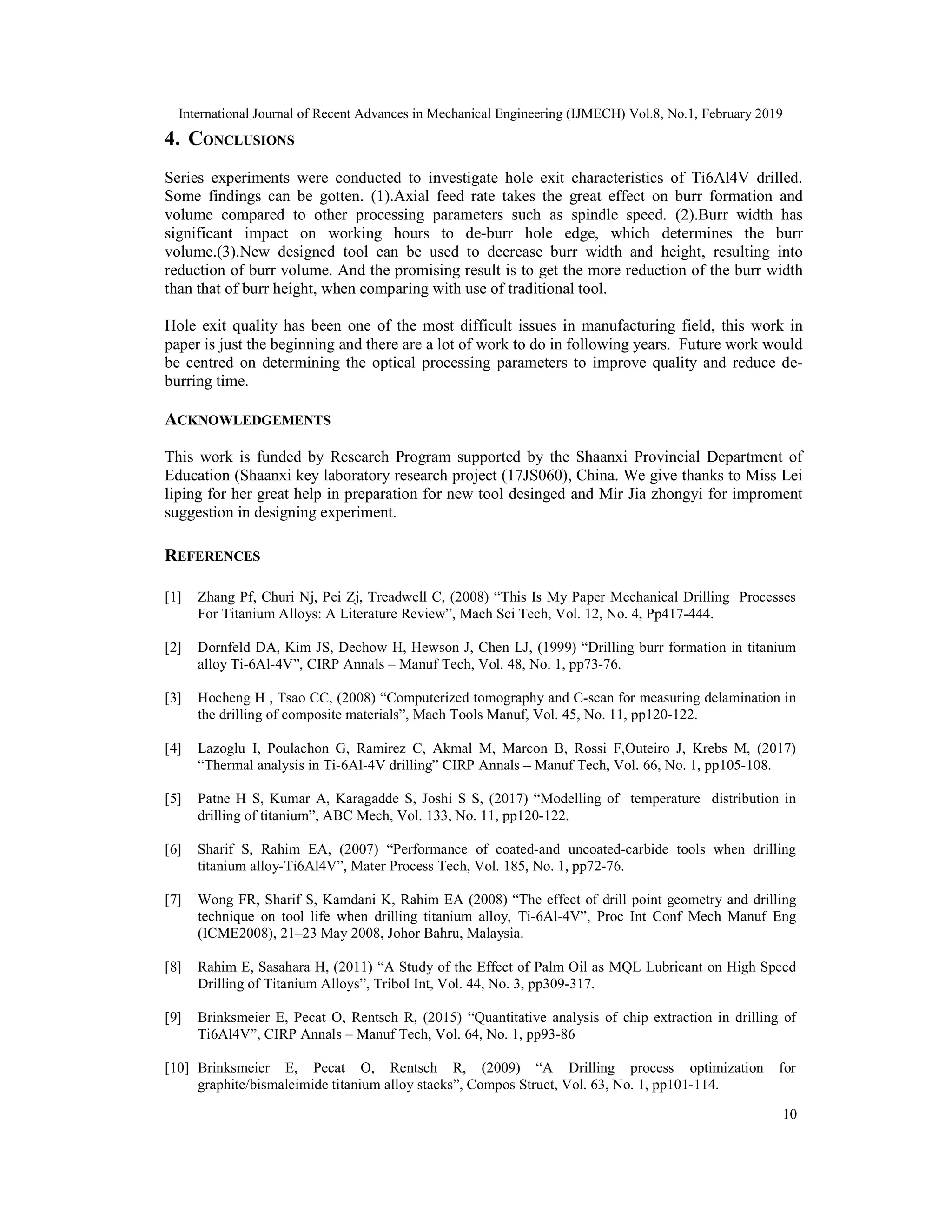 International Journal of Recent Advances in Mechanical Engineering (IJMECH) Vol.8, No.1, February 2019
10
4. CONCLUSIONS
Series experiments were conducted to investigate hole exit characteristics of Ti6Al4V drilled.
Some findings can be gotten. (1).Axial feed rate takes the great effect on burr formation and
volume compared to other processing parameters such as spindle speed. (2).Burr width has
significant impact on working hours to de-burr hole edge, which determines the burr
volume.(3).New designed tool can be used to decrease burr width and height, resulting into
reduction of burr volume. And the promising result is to get the more reduction of the burr width
than that of burr height, when comparing with use of traditional tool.
Hole exit quality has been one of the most difficult issues in manufacturing field, this work in
paper is just the beginning and there are a lot of work to do in following years. Future work would
be centred on determining the optical processing parameters to improve quality and reduce de-
burring time.
ACKNOWLEDGEMENTS
This work is funded by Research Program supported by the Shaanxi Provincial Department of
Education (Shaanxi key laboratory research project (17JS060), China. We give thanks to Miss Lei
liping for her great help in preparation for new tool desinged and Mir Jia zhongyi for improment
suggestion in designing experiment.
REFERENCES
[1] Zhang Pf, Churi Nj, Pei Zj, Treadwell C, (2008) “This Is My Paper Mechanical Drilling Processes
For Titanium Alloys: A Literature Review”, Mach Sci Tech, Vol. 12, No. 4, Pp417-444.
[2] Dornfeld DA, Kim JS, Dechow H, Hewson J, Chen LJ, (1999) “Drilling burr formation in titanium
alloy Ti-6Al-4V”, CIRP Annals – Manuf Tech, Vol. 48, No. 1, pp73-76.
[3] Hocheng H , Tsao CC, (2008) “Computerized tomography and C-scan for measuring delamination in
the drilling of composite materials”, Mach Tools Manuf, Vol. 45, No. 11, pp120-122.
[4] Lazoglu I, Poulachon G, Ramirez C, Akmal M, Marcon B, Rossi F,Outeiro J, Krebs M, (2017)
“Thermal analysis in Ti-6Al-4V drilling” CIRP Annals – Manuf Tech, Vol. 66, No. 1, pp105-108.
[5] Patne H S, Kumar A, Karagadde S, Joshi S S, (2017) “Modelling of temperature distribution in
drilling of titanium”, ABC Mech, Vol. 133, No. 11, pp120-122.
[6] Sharif S, Rahim EA, (2007) “Performance of coated-and uncoated-carbide tools when drilling
titanium alloy-Ti6Al4V”, Mater Process Tech, Vol. 185, No. 1, pp72-76.
[7] Wong FR, Sharif S, Kamdani K, Rahim EA (2008) “The effect of drill point geometry and drilling
technique on tool life when drilling titanium alloy, Ti-6Al-4V”, Proc Int Conf Mech Manuf Eng
(ICME2008), 21–23 May 2008, Johor Bahru, Malaysia.
[8] Rahim E, Sasahara H, (2011) “A Study of the Effect of Palm Oil as MQL Lubricant on High Speed
Drilling of Titanium Alloys”, Tribol Int, Vol. 44, No. 3, pp309-317.
[9] Brinksmeier E, Pecat O, Rentsch R, (2015) “Quantitative analysis of chip extraction in drilling of
Ti6Al4V”, CIRP Annals – Manuf Tech, Vol. 64, No. 1, pp93-86
[10] Brinksmeier E, Pecat O, Rentsch R, (2009) “A Drilling process optimization for
graphite/bismaleimide titanium alloy stacks”, Compos Struct, Vol. 63, No. 1, pp101-114.
 