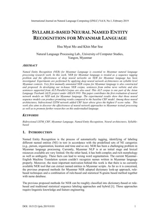 International Journal on Natural Language Computing (IJNLC) Vol.8, No.1, February 2019
DOI: 10.5121/ijnlc.2019.8101 1
SYLLABLE-BASED NEURAL NAMED ENTITY
RECOGNITION FOR MYANMAR LANGUAGE
Hsu Myat Mo and Khin Mar Soe
Natural Language Processing Lab., University of Computer Studies,
Yangon, Myanmar
ABSTRACT
Named Entity Recognition (NER) for Myanmar Language is essential to Myanmar natural language
processing research work. In this work, NER for Myanmar language is treated as a sequence tagging
problem and the effectiveness of deep neural networks on NER for Myanmar language has been
investigated. Experiments are performed by applying deep neural network architectures on syllable level
Myanmar contexts. Very first manually annotated NER corpus for Myanmar language is also constructed
and proposed. In developing our in-house NER corpus, sentences from online news website and also
sentences supported from ALT-Parallel-Corpus are also used. This ALT corpus is one part of the Asian
Language Treebank (ALT) project under ASEAN IVO. This paper contributes the first evaluation of neural
network models on NER task for Myanmar language. The experimental results show that those neural
sequence models can produce promising results compared to the baseline CRF model. Among those neural
architectures, bidirectional LSTM network added CRF layer above gives the highest F-score value. This
work also aims to discover the effectiveness of neural network approaches to Myanmar textual processing
as well as to promote further researches on this understudied language.
KEYWORDS
Bidirectional LSTM_CRF, Myanmar Language, Named Entity Recognition, Neural architectures, Syllable-
based
1. INTRODUCTION
Named Entity Recognition is the process of automatically tagging, identifying of labeling
different named entities (NE) in text in accordance with the predefined sets of NE categories
(e.g., person, organization, location and time and so on). NER has been a challenging problem in
Myanmar language processing. Currently, Myanmar NLP is at an initial stage and lexical
resources available are very limited. On the other hand, it has both complex and rich morphology
as well as ambiguity. These facts can lead to wrong word segmentation. The current Myanmar-
English Machine Translation system couldn’t recognize names written in Myanmar language
properly. Moreover, the most important motivation behind this work is that there is no currently
available NER tool that can extract named entities in Myanmar scripts. As far as it is concerned,
the previous proposed methods for Myanmar NER adopted dictionary look-up approach, rule-
based techniques and a combination of rule-based and statistical N-grams based method together
with name database.
The previous proposed methods for NER can be roughly classified into dictionary-based or rule-
based and traditional statistical sequence labeling approaches and hybrid [1]. Those approaches
require linguistic knowledge and feature engineering.
 