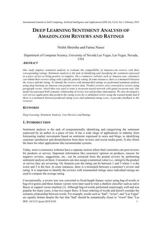 International Journal on Soft Computing, Artificial Intelligence and Applications (IJSCAI), Vol.8, No.1, February 2019
DOI :10.5121/ijscai.2019.8101 1
DEEP LEARNING SENTIMENT ANALYSIS OF
AMAZON.COM REVIEWS AND RATINGS
Nishit Shrestha and Fatma Nasoz
Department of Computer Science, University of Nevada Las Vegas, Las Vegas, Nevada,
USA
ABSTRACT
Our study employs sentiment analysis to evaluate the compatibility of Amazon.com reviews with their
corresponding ratings. Sentiment analysis is the task of identifying and classifying the sentiment expressed
in a piece of text as being positive or negative. On e-commerce websites such as Amazon.com, consumers
can submit their reviews along with a specific polarity rating. In some instances, there is a mismatch between
the review and the rating. To identify the reviews with mismatched ratings we performed sentiment analysis
using deep learning on Amazon.com product review data. Product reviews were converted to vectors using
paragraph vector, which then was used to train a recurrent neural network with gated recurrent unit. Our
model incorporated both semantic relationship of review text and product information. We also developed a
web service application that predicts the rating score for a submitted review using the trained model and if
there is a mismatch between predicted rating score and submitted rating score, it provides feedback to the
reviewer.
KEYWORDS
Deep Learning, Sentiment Analysis, User Reviews and Ratings
1. INTRODUCTION
Sentiment analysis is the task of computationally identifying and categorizing the sentiment
expressed by an author in a piece of text. It has a wide range of applications in industry from
forecasting market movements based on sentiment expressed in news and blogs, to identifying
customer satisfaction and dissatisfaction from their reviews and social media posts. It also forms
the basis for other applications like recommender systems.
Today, most e-commerce websites have a separate section where their customers can post reviews
for products or service. Important information like customers' opinion on products, reasons for
negative reviews, suggestions, etc., can be extracted from the posted reviews by performing
sentiment analysis on them. Consumers can also assign a numerical value (i.e., rating) to the product
or service they are reviewing. On Amazon.com the rating can be between 1 and 5 where 1 is the
worst and 5 is the best. In some instances, there is a mismatch between a customer’s review and
rating. It is important to identify the reviews with mismatched ratings since individual ratings are
used to compute the average rating.
Conventionally, a review text was converted to fixed-length feature vector using bag-of-words or
bag-of-n-grams and these feature vectors were later used to train a shallow classifier such as naïve
Bayes or support vector machine [1]. Although bag-of-words performed surprisingly well and was
popular for many years, it has two major flaws. It loses ordering of words and doesn't consider the
semantic relationship between words. For example, words such as “bad", “worst", and “Las Vegas"
are equally distant despite the fact that “bad" should be semantically closer to “worst" than “Las
 