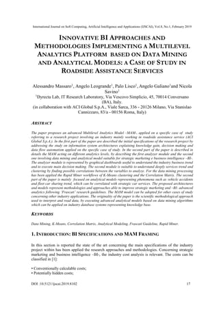 International Journal on Soft Computing, Artificial Intelligence and Applications (IJSCAI), Vol.8, No.1, February 2019
DOI :10.5121/ijscai.2019.8102 17
INNOVATIVE BI APPROACHES AND
METHODOLOGIES IMPLEMENTING A MULTILEVEL
ANALYTICS PLATFORM BASED ON DATA MINING
AND ANALYTICAL MODELS: A CASE OF STUDY IN
ROADSIDE ASSISTANCE SERVICES
Alessandro Massaro1
, Angelo Leogrande1
, Palo Lisco1
, Angelo Galiano1
and Nicola
Savino1
1
Dyrecta Lab, IT Research Laboratory, Via Vescovo Simplicio, 45, 70014 Conversano
(BA), Italy.
(in collaboration with ACI Global S.p.A., Viale Sarca, 336 - 20126 Milano, Via Stanislao
Cannizzaro, 83/a - 00156 Roma, Italy)
ABSTRACT
The paper proposes an advanced Multilevel Analytics Model –MAM-, applied on a specific case of study
referring to a research project involving an industry mainly working in roadside assistance service (ACI
Global S.p.A.). In the first part of the paper are described the initial specifications of the research project by
addressing the study on information system architectures explaining knowledge gain, decision making and
data flow automatism applied on the specific case of study. In the second part of the paper is described in
details the MAM acting on different analytics levels, by describing the first analyzer module and the second
one involving data mining and analytical model suitable for strategic marketing e business intelligence –BI-.
The analyzer module is represented by graphical dashboards useful to understand the industry business trend
and to execute main decision making. The second module is suitable to understand deeply services trend and
clustering by finding possible correlations between the variables to analyze. For the data mining processing
has been applied the Rapid Miner workflows of K-Means clustering and the Correlation Matrix. The second
part of the paper is mainly focused on analytical models representing phenomena such as vehicle accidents
and fleet car sharing trend, which can be correlated with strategic car services. The proposed architectures
and models represent methodologies and approaches able to improve strategic marketing and –BI- advanced
analytics following ‘Frascati’ research guidelines. The MAM model can be adopted for other cases of study
concerning other industry applications. The originality of the paper is the scientific methodological approach
used to interpret and read data, by executing advanced analytical models based on data mining algorithms
which can be applied on industry database systems representing knowledge base.
KEYWORDS
Data Mining, K-Means, Correlation Matrix, Analytical Modeling, Frascati Guideline, Rapid Miner.
1. INTRODUCTION: BI SPECIFICATIONS AND MAM FRAMING
In this section is reported the state of the art concerning the main specifications of the industry
project within has been applied the research approaches and methodologies. Concerning strategic
marketing and business intelligence –BI-, the industry cost analysis is relevant. The costs can be
classified in [1]:
• Conventionally calculable costs;
• Potentially hidden costs;
 