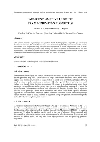International Journal on Soft Computing, Artificial Intelligence and Applications (IJSCAI), Vol.8, No.1, February 2019
DOI :10.5121/ijscai.2019.8103 37
GRADIENT OMISSIVE DESCENT
IS A MINIMIZATION ALGORITHM
Gustavo A. Lado and Enrique C. Segura
Facultad de Ciencias Exactas y Naturales, Universidad de Buenos Aires Cyprus
ABSTRACT
This article presents a promising new gradient-based backpropagation algorithm for multi-layer
feedforward networks. The method requires no manual selection of global hyperparameters and is capable
of dynamic local adaptations using only first-order information at a low computational cost. Its semi-
stochastic nature makes it fit for mini-batch training and robust to different architecture choices and data
distributions. Experimental evidence shows that the proposed algorithm improves training in terms of both
convergence rate and speed as compared with other well known techniques.
KEYWORDS
Neural Networks, Backpropagation, Cost Function Minimization
1. INTRODUCTION
1.1. MOTIVATION
When minimizing a highly non-convex cost function by means of some gradient descent strategy,
several problems may arise. If we consider a single direction in the search space, there could
appear local minima [5], where it is necessary first to climb up in order to have the possibility to
reach a better or global minimum, or plateaus [16], where partial derivatives have very small
values even though being far from a minimum. Of course, in a multidimensional space these
problems can combine to produce other ones, such as partial minima (ravines) [1], where for
some direction (subspace) there exists a local minimum and for other direction there is a plateau,
and the saddle points [3], where partial derivatives have small values since a partial minimum
appears in a direction and a maximum appears in another direction. Even if considering a single
search direction it can be easily seen that an algorithm using only gradient information might be
in trouble when looking for a good minimum.
1.2. BACKGROUND
Approaches such as Stochastic Gradient Descent (SGD) [15] or Simulated Annealing (SA) [14, 7]
introduce a random factor in the search which permits, to some extent, overcome the problem of
local minima, whilst other methods as Gradient Descent with Momentum (GDM) [11] or adaptive
parameters [2] allow for speeding up the search in the case of plateaus. When combined with
incremental or mini-batch training, these techniques can be effective to some degree even with
ravines and saddle points, but they use global hyperparameters that are generally problem-
dependent.
 