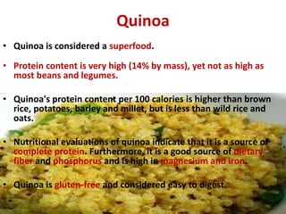 Quinoa
• Quinoa is considered a superfood.
• Protein content is very high (14% by mass), yet not as high as
most beans and...