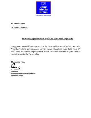 Ms. Aroosha Ayaz
DHA Suffa University
Subject: Appreciation Certificate Education Expo 2013
Jang group would like to appreciate for the excellent work by Ms. Aroosha
Ayaz have done as volunteers in The News Education Expo held from 7th
to 9th
June 2013 at the Expo center Karachi. We look forward to your similar
participation in the future also.
Thanking you,
Sarmad Ali
Group Managing Director Marketing
Jang Media Group
 