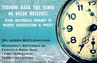 Turning Back the Clock
on Ocean Declines:
Using Historical Ecology in
Marine Conservation & Policy
Dr. Loren McClenachan
Wednesday, September 26
Fairchild Room, Dana
11:30-12:00 Lunch
12:00-1:00 Lecture
Environmental Studies Lunchtime Lecture Series
 