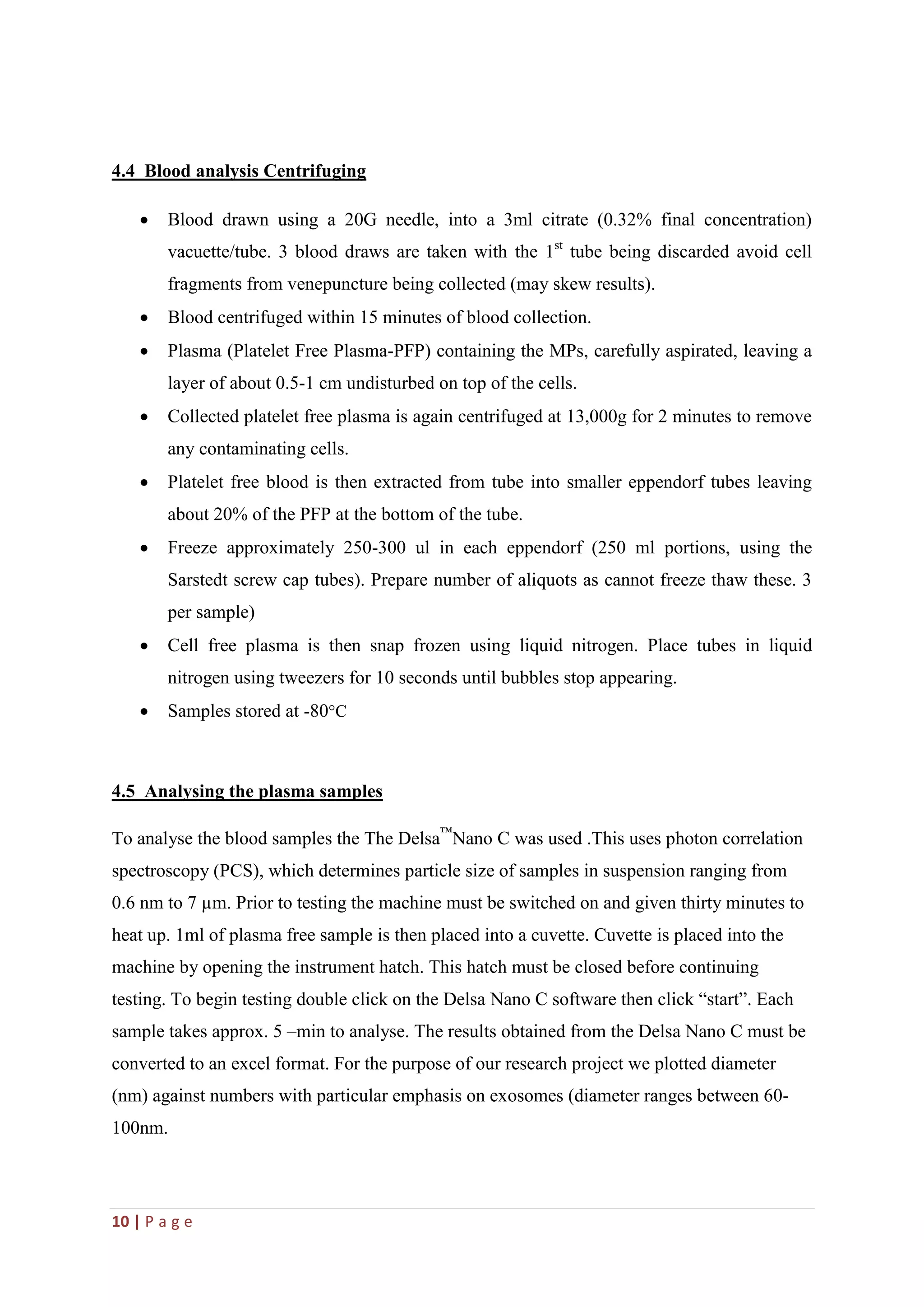 10 | P a g e
4.4 Blood analysis Centrifuging
 Blood drawn using a 20G needle, into a 3ml citrate (0.32% final concentration)
vacuette/tube. 3 blood draws are taken with the 1st
tube being discarded avoid cell
fragments from venepuncture being collected (may skew results).
 Blood centrifuged within 15 minutes of blood collection.
 Plasma (Platelet Free Plasma-PFP) containing the MPs, carefully aspirated, leaving a
layer of about 0.5-1 cm undisturbed on top of the cells.
 Collected platelet free plasma is again centrifuged at 13,000g for 2 minutes to remove
any contaminating cells.
 Platelet free blood is then extracted from tube into smaller eppendorf tubes leaving
about 20% of the PFP at the bottom of the tube.
 Freeze approximately 250-300 ul in each eppendorf (250 ml portions, using the
Sarstedt screw cap tubes). Prepare number of aliquots as cannot freeze thaw these. 3
per sample)
 Cell free plasma is then snap frozen using liquid nitrogen. Place tubes in liquid
nitrogen using tweezers for 10 seconds until bubbles stop appearing.
 Samples stored at -80C
4.5 Analysing the plasma samples
To analyse the blood samples the The Delsa™
Nano C was used .This uses photon correlation
spectroscopy (PCS), which determines particle size of samples in suspension ranging from
0.6 nm to 7 µm. Prior to testing the machine must be switched on and given thirty minutes to
heat up. 1ml of plasma free sample is then placed into a cuvette. Cuvette is placed into the
machine by opening the instrument hatch. This hatch must be closed before continuing
testing. To begin testing double click on the Delsa Nano C software then click “start”. Each
sample takes approx. 5 –min to analyse. The results obtained from the Delsa Nano C must be
converted to an excel format. For the purpose of our research project we plotted diameter
(nm) against numbers with particular emphasis on exosomes (diameter ranges between 60-
100nm.
 