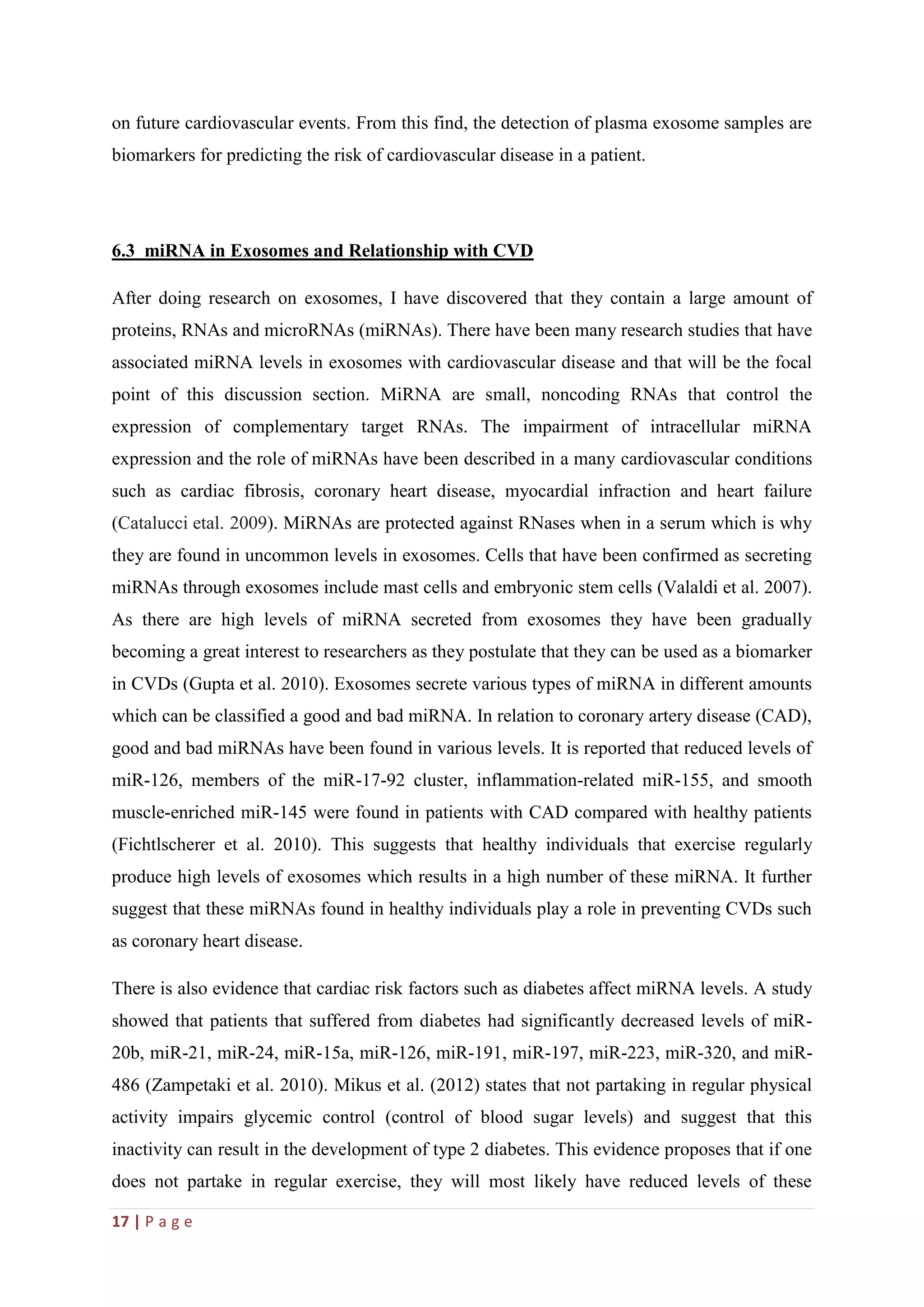17 | P a g e
on future cardiovascular events. From this find, the detection of plasma exosome samples are
biomarkers for predicting the risk of cardiovascular disease in a patient.
6.3 miRNA in Exosomes and Relationship with CVD
After doing research on exosomes, I have discovered that they contain a large amount of
proteins, RNAs and microRNAs (miRNAs). There have been many research studies that have
associated miRNA levels in exosomes with cardiovascular disease and that will be the focal
point of this discussion section. MiRNA are small, noncoding RNAs that control the
expression of complementary target RNAs. The impairment of intracellular miRNA
expression and the role of miRNAs have been described in a many cardiovascular conditions
such as cardiac fibrosis, coronary heart disease, myocardial infraction and heart failure
(Catalucci etal. 2009). MiRNAs are protected against RNases when in a serum which is why
they are found in uncommon levels in exosomes. Cells that have been confirmed as secreting
miRNAs through exosomes include mast cells and embryonic stem cells (Valaldi et al. 2007).
As there are high levels of miRNA secreted from exosomes they have been gradually
becoming a great interest to researchers as they postulate that they can be used as a biomarker
in CVDs (Gupta et al. 2010). Exosomes secrete various types of miRNA in different amounts
which can be classified a good and bad miRNA. In relation to coronary artery disease (CAD),
good and bad miRNAs have been found in various levels. It is reported that reduced levels of
miR-126, members of the miR-17-92 cluster, inflammation-related miR-155, and smooth
muscle-enriched miR-145 were found in patients with CAD compared with healthy patients
(Fichtlscherer et al. 2010). This suggests that healthy individuals that exercise regularly
produce high levels of exosomes which results in a high number of these miRNA. It further
suggest that these miRNAs found in healthy individuals play a role in preventing CVDs such
as coronary heart disease.
There is also evidence that cardiac risk factors such as diabetes affect miRNA levels. A study
showed that patients that suffered from diabetes had significantly decreased levels of miR-
20b, miR-21, miR-24, miR-15a, miR-126, miR-191, miR-197, miR-223, miR-320, and miR-
486 (Zampetaki et al. 2010). Mikus et al. (2012) states that not partaking in regular physical
activity impairs glycemic control (control of blood sugar levels) and suggest that this
inactivity can result in the development of type 2 diabetes. This evidence proposes that if one
does not partake in regular exercise, they will most likely have reduced levels of these
 