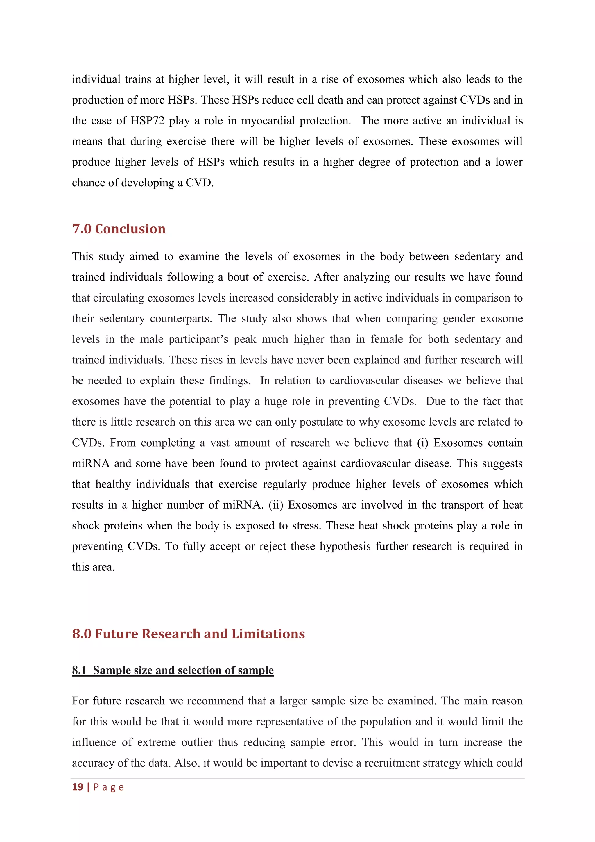 19 | P a g e
individual trains at higher level, it will result in a rise of exosomes which also leads to the
production of more HSPs. These HSPs reduce cell death and can protect against CVDs and in
the case of HSP72 play a role in myocardial protection. The more active an individual is
means that during exercise there will be higher levels of exosomes. These exosomes will
produce higher levels of HSPs which results in a higher degree of protection and a lower
chance of developing a CVD.
7.0 Conclusion
This study aimed to examine the levels of exosomes in the body between sedentary and
trained individuals following a bout of exercise. After analyzing our results we have found
that circulating exosomes levels increased considerably in active individuals in comparison to
their sedentary counterparts. The study also shows that when comparing gender exosome
levels in the male participant’s peak much higher than in female for both sedentary and
trained individuals. These rises in levels have never been explained and further research will
be needed to explain these findings. In relation to cardiovascular diseases we believe that
exosomes have the potential to play a huge role in preventing CVDs. Due to the fact that
there is little research on this area we can only postulate to why exosome levels are related to
CVDs. From completing a vast amount of research we believe that (i) Exosomes contain
miRNA and some have been found to protect against cardiovascular disease. This suggests
that healthy individuals that exercise regularly produce higher levels of exosomes which
results in a higher number of miRNA. (ii) Exosomes are involved in the transport of heat
shock proteins when the body is exposed to stress. These heat shock proteins play a role in
preventing CVDs. To fully accept or reject these hypothesis further research is required in
this area.
8.0 Future Research and Limitations
8.1 Sample size and selection of sample
For future research we recommend that a larger sample size be examined. The main reason
for this would be that it would more representative of the population and it would limit the
influence of extreme outlier thus reducing sample error. This would in turn increase the
accuracy of the data. Also, it would be important to devise a recruitment strategy which could
 