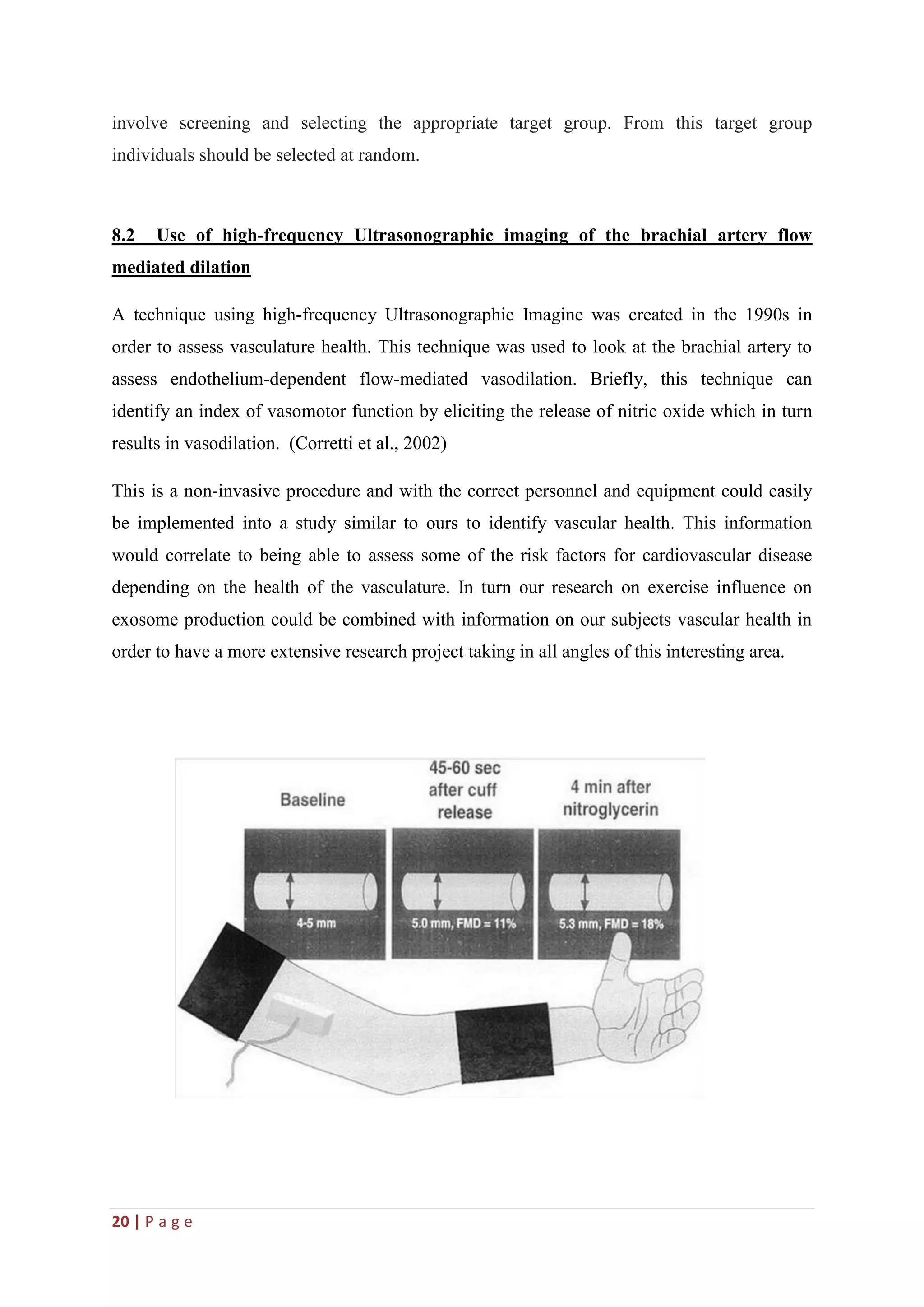 20 | P a g e
involve screening and selecting the appropriate target group. From this target group
individuals should be selected at random.
8.2 Use of high-frequency Ultrasonographic imaging of the brachial artery flow
mediated dilation
A technique using high-frequency Ultrasonographic Imagine was created in the 1990s in
order to assess vasculature health. This technique was used to look at the brachial artery to
assess endothelium-dependent flow-mediated vasodilation. Briefly, this technique can
identify an index of vasomotor function by eliciting the release of nitric oxide which in turn
results in vasodilation. (Corretti et al., 2002)
This is a non-invasive procedure and with the correct personnel and equipment could easily
be implemented into a study similar to ours to identify vascular health. This information
would correlate to being able to assess some of the risk factors for cardiovascular disease
depending on the health of the vasculature. In turn our research on exercise influence on
exosome production could be combined with information on our subjects vascular health in
order to have a more extensive research project taking in all angles of this interesting area.
 