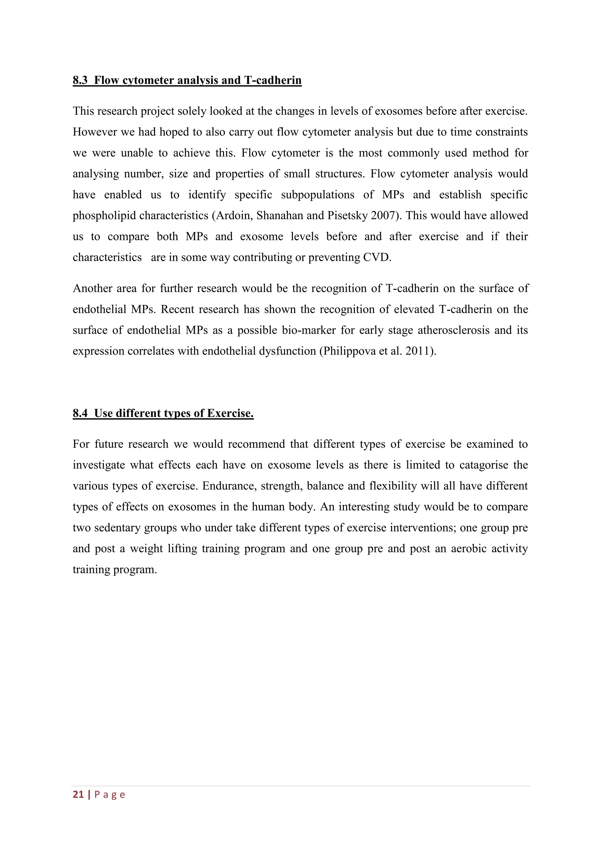 21 | P a g e
8.3 Flow cytometer analysis and T-cadherin
This research project solely looked at the changes in levels of exosomes before after exercise.
However we had hoped to also carry out flow cytometer analysis but due to time constraints
we were unable to achieve this. Flow cytometer is the most commonly used method for
analysing number, size and properties of small structures. Flow cytometer analysis would
have enabled us to identify specific subpopulations of MPs and establish specific
phospholipid characteristics (Ardoin, Shanahan and Pisetsky 2007). This would have allowed
us to compare both MPs and exosome levels before and after exercise and if their
characteristics are in some way contributing or preventing CVD.
Another area for further research would be the recognition of T-cadherin on the surface of
endothelial MPs. Recent research has shown the recognition of elevated T-cadherin on the
surface of endothelial MPs as a possible bio-marker for early stage atherosclerosis and its
expression correlates with endothelial dysfunction (Philippova et al. 2011).
8.4 Use different types of Exercise.
For future research we would recommend that different types of exercise be examined to
investigate what effects each have on exosome levels as there is limited to catagorise the
various types of exercise. Endurance, strength, balance and flexibility will all have different
types of effects on exosomes in the human body. An interesting study would be to compare
two sedentary groups who under take different types of exercise interventions; one group pre
and post a weight lifting training program and one group pre and post an aerobic activity
training program.
 