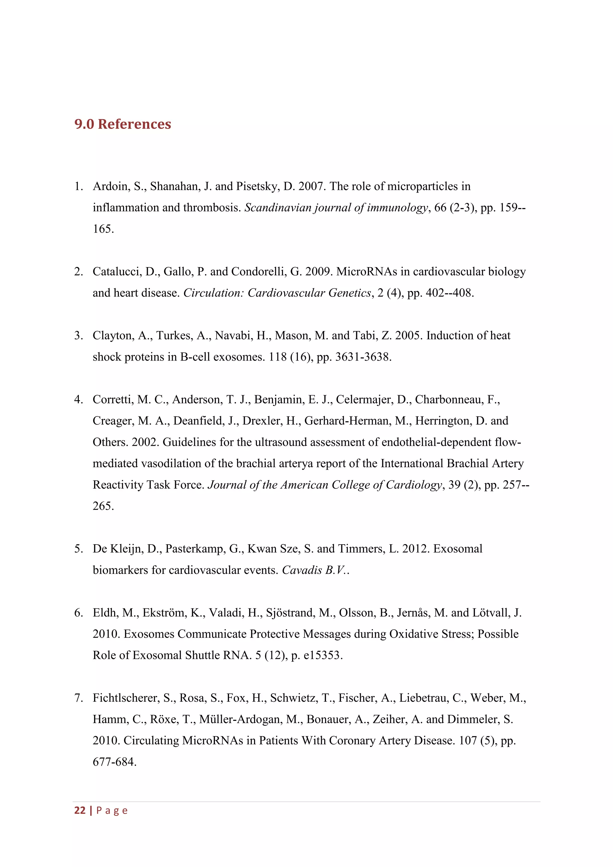 22 | P a g e
9.0 References
1. Ardoin, S., Shanahan, J. and Pisetsky, D. 2007. The role of microparticles in
inflammation and thrombosis. Scandinavian journal of immunology, 66 (2-3), pp. 159--
165.
2. Catalucci, D., Gallo, P. and Condorelli, G. 2009. MicroRNAs in cardiovascular biology
and heart disease. Circulation: Cardiovascular Genetics, 2 (4), pp. 402--408.
3. Clayton, A., Turkes, A., Navabi, H., Mason, M. and Tabi, Z. 2005. Induction of heat
shock proteins in B-cell exosomes. 118 (16), pp. 3631-3638.
4. Corretti, M. C., Anderson, T. J., Benjamin, E. J., Celermajer, D., Charbonneau, F.,
Creager, M. A., Deanfield, J., Drexler, H., Gerhard-Herman, M., Herrington, D. and
Others. 2002. Guidelines for the ultrasound assessment of endothelial-dependent flow-
mediated vasodilation of the brachial arterya report of the International Brachial Artery
Reactivity Task Force. Journal of the American College of Cardiology, 39 (2), pp. 257--
265.
5. De Kleijn, D., Pasterkamp, G., Kwan Sze, S. and Timmers, L. 2012. Exosomal
biomarkers for cardiovascular events. Cavadis B.V..
6. Eldh, M., Ekström, K., Valadi, H., Sjöstrand, M., Olsson, B., Jernås, M. and Lötvall, J.
2010. Exosomes Communicate Protective Messages during Oxidative Stress; Possible
Role of Exosomal Shuttle RNA. 5 (12), p. e15353.
7. Fichtlscherer, S., Rosa, S., Fox, H., Schwietz, T., Fischer, A., Liebetrau, C., Weber, M.,
Hamm, C., Röxe, T., Müller-Ardogan, M., Bonauer, A., Zeiher, A. and Dimmeler, S.
2010. Circulating MicroRNAs in Patients With Coronary Artery Disease. 107 (5), pp.
677-684.
 