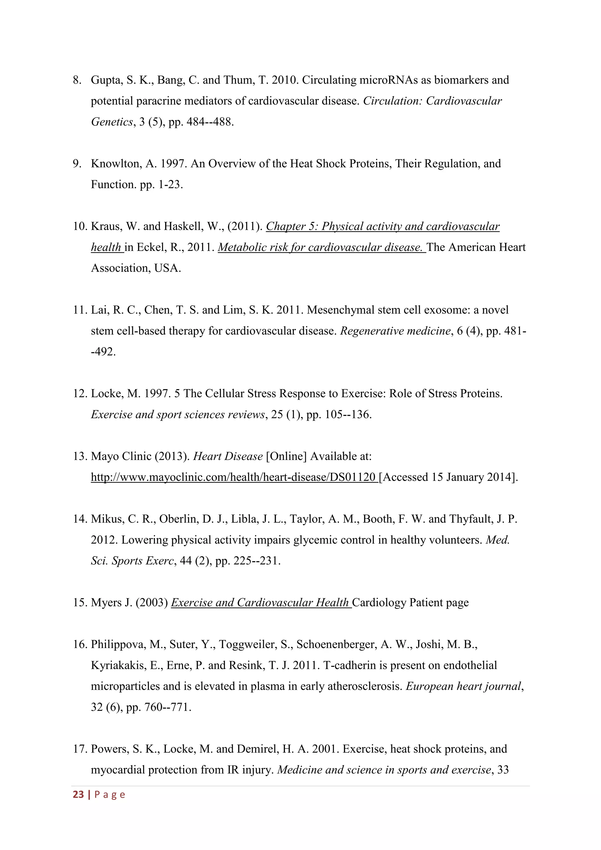 23 | P a g e
8. Gupta, S. K., Bang, C. and Thum, T. 2010. Circulating microRNAs as biomarkers and
potential paracrine mediators of cardiovascular disease. Circulation: Cardiovascular
Genetics, 3 (5), pp. 484--488.
9. Knowlton, A. 1997. An Overview of the Heat Shock Proteins, Their Regulation, and
Function. pp. 1-23.
10. Kraus, W. and Haskell, W., (2011). Chapter 5: Physical activity and cardiovascular
health in Eckel, R., 2011. Metabolic risk for cardiovascular disease. The American Heart
Association, USA.
11. Lai, R. C., Chen, T. S. and Lim, S. K. 2011. Mesenchymal stem cell exosome: a novel
stem cell-based therapy for cardiovascular disease. Regenerative medicine, 6 (4), pp. 481-
-492.
12. Locke, M. 1997. 5 The Cellular Stress Response to Exercise: Role of Stress Proteins.
Exercise and sport sciences reviews, 25 (1), pp. 105--136.
13. Mayo Clinic (2013). Heart Disease [Online] Available at:
http://www.mayoclinic.com/health/heart-disease/DS01120 [Accessed 15 January 2014].
14. Mikus, C. R., Oberlin, D. J., Libla, J. L., Taylor, A. M., Booth, F. W. and Thyfault, J. P.
2012. Lowering physical activity impairs glycemic control in healthy volunteers. Med.
Sci. Sports Exerc, 44 (2), pp. 225--231.
15. Myers J. (2003) Exercise and Cardiovascular Health Cardiology Patient page
16. Philippova, M., Suter, Y., Toggweiler, S., Schoenenberger, A. W., Joshi, M. B.,
Kyriakakis, E., Erne, P. and Resink, T. J. 2011. T-cadherin is present on endothelial
microparticles and is elevated in plasma in early atherosclerosis. European heart journal,
32 (6), pp. 760--771.
17. Powers, S. K., Locke, M. and Demirel, H. A. 2001. Exercise, heat shock proteins, and
myocardial protection from IR injury. Medicine and science in sports and exercise, 33
 