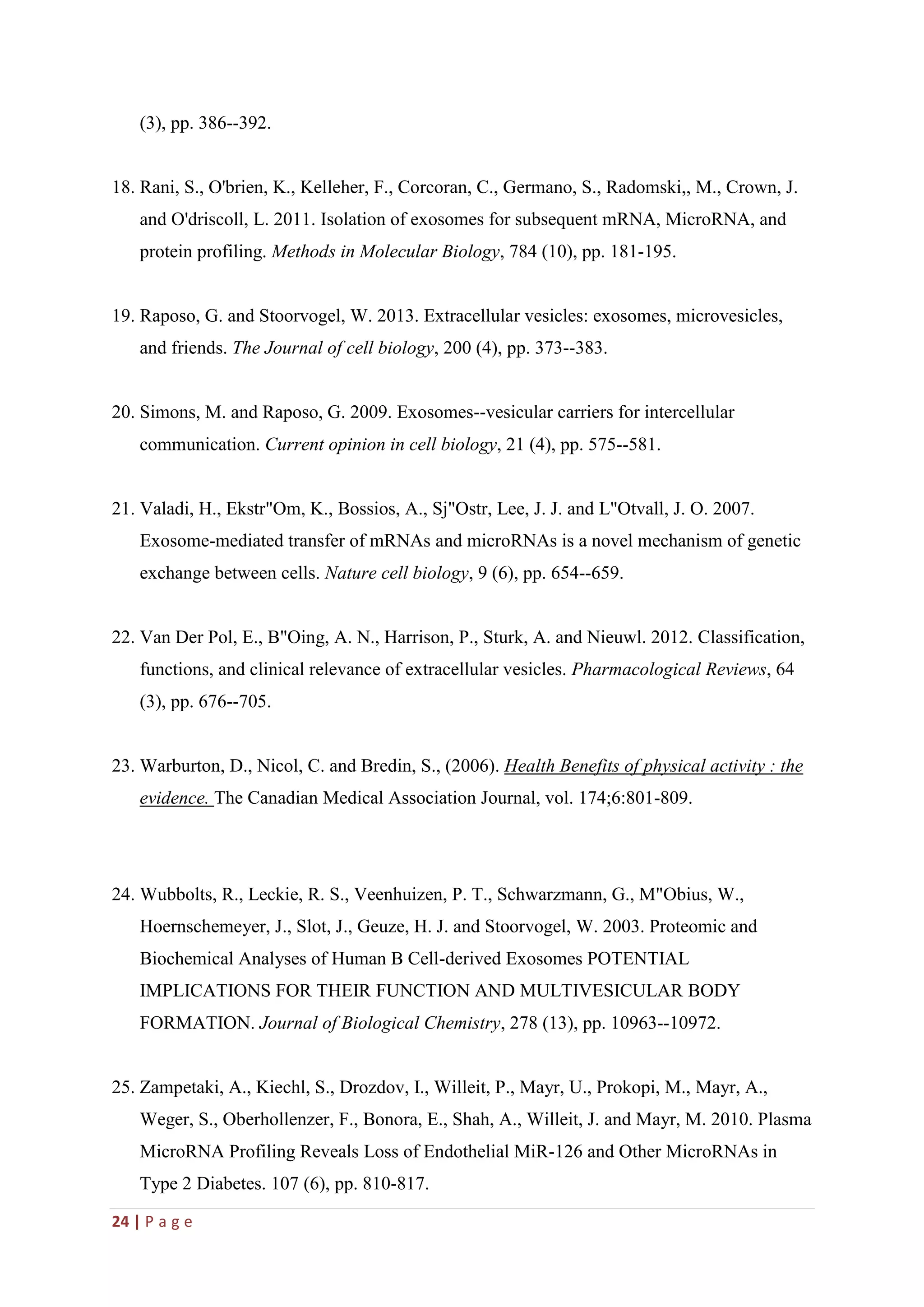 24 | P a g e
(3), pp. 386--392.
18. Rani, S., O'brien, K., Kelleher, F., Corcoran, C., Germano, S., Radomski,, M., Crown, J.
and O'driscoll, L. 2011. Isolation of exosomes for subsequent mRNA, MicroRNA, and
protein profiling. Methods in Molecular Biology, 784 (10), pp. 181-195.
19. Raposo, G. and Stoorvogel, W. 2013. Extracellular vesicles: exosomes, microvesicles,
and friends. The Journal of cell biology, 200 (4), pp. 373--383.
20. Simons, M. and Raposo, G. 2009. Exosomes--vesicular carriers for intercellular
communication. Current opinion in cell biology, 21 (4), pp. 575--581.
21. Valadi, H., Ekstr"Om, K., Bossios, A., Sj"Ostr, Lee, J. J. and L"Otvall, J. O. 2007.
Exosome-mediated transfer of mRNAs and microRNAs is a novel mechanism of genetic
exchange between cells. Nature cell biology, 9 (6), pp. 654--659.
22. Van Der Pol, E., B"Oing, A. N., Harrison, P., Sturk, A. and Nieuwl. 2012. Classification,
functions, and clinical relevance of extracellular vesicles. Pharmacological Reviews, 64
(3), pp. 676--705.
23. Warburton, D., Nicol, C. and Bredin, S., (2006). Health Benefits of physical activity : the
evidence. The Canadian Medical Association Journal, vol. 174;6:801-809.
24. Wubbolts, R., Leckie, R. S., Veenhuizen, P. T., Schwarzmann, G., M"Obius, W.,
Hoernschemeyer, J., Slot, J., Geuze, H. J. and Stoorvogel, W. 2003. Proteomic and
Biochemical Analyses of Human B Cell-derived Exosomes POTENTIAL
IMPLICATIONS FOR THEIR FUNCTION AND MULTIVESICULAR BODY
FORMATION. Journal of Biological Chemistry, 278 (13), pp. 10963--10972.
25. Zampetaki, A., Kiechl, S., Drozdov, I., Willeit, P., Mayr, U., Prokopi, M., Mayr, A.,
Weger, S., Oberhollenzer, F., Bonora, E., Shah, A., Willeit, J. and Mayr, M. 2010. Plasma
MicroRNA Profiling Reveals Loss of Endothelial MiR-126 and Other MicroRNAs in
Type 2 Diabetes. 107 (6), pp. 810-817.
 