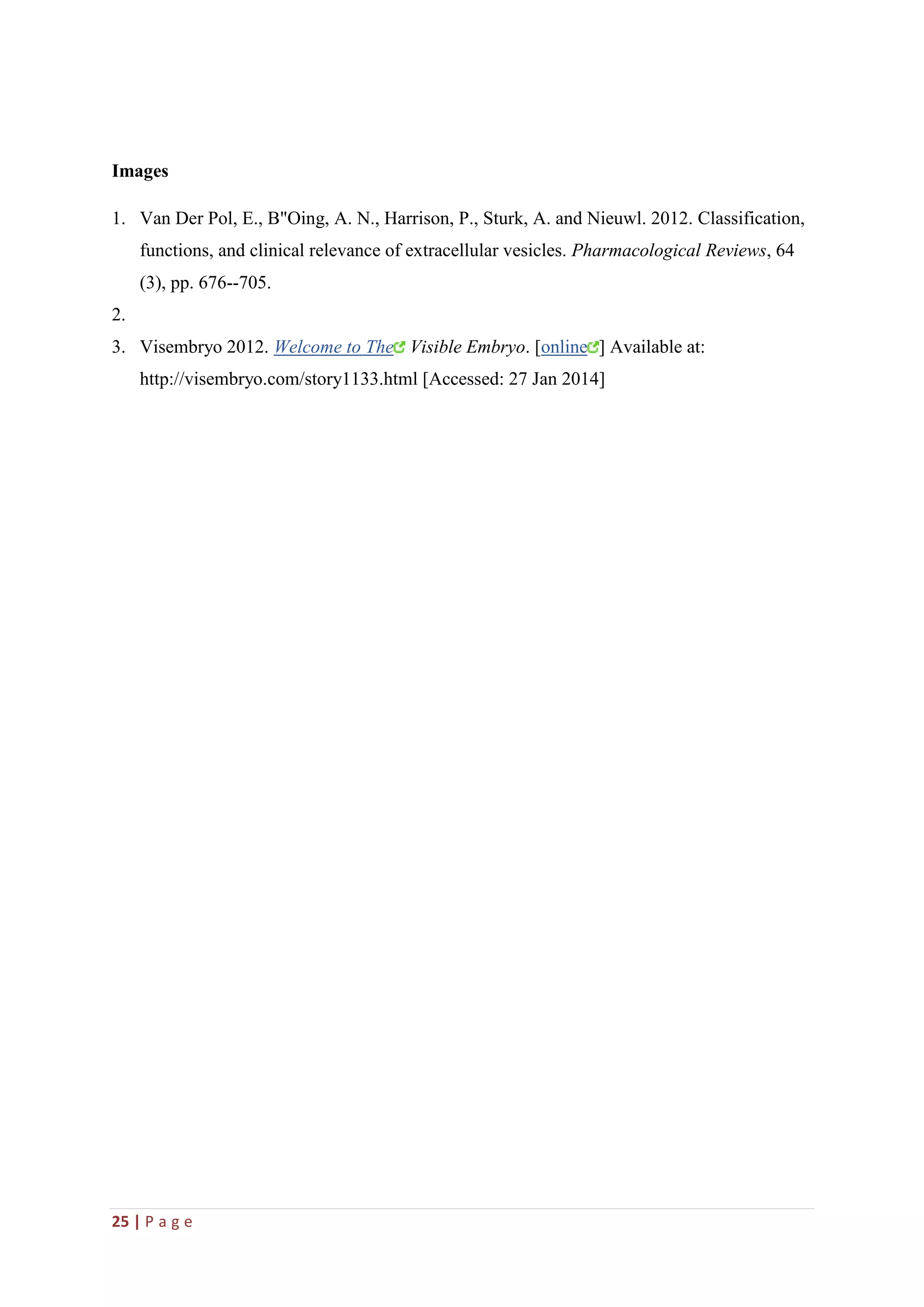 25 | P a g e
Images
1. Van Der Pol, E., B"Oing, A. N., Harrison, P., Sturk, A. and Nieuwl. 2012. Classification,
functions, and clinical relevance of extracellular vesicles. Pharmacological Reviews, 64
(3), pp. 676--705.
2.
3. Visembryo 2012. Welcome to The Visible Embryo. [online ] Available at:
http://visembryo.com/story1133.html [Accessed: 27 Jan 2014]
 