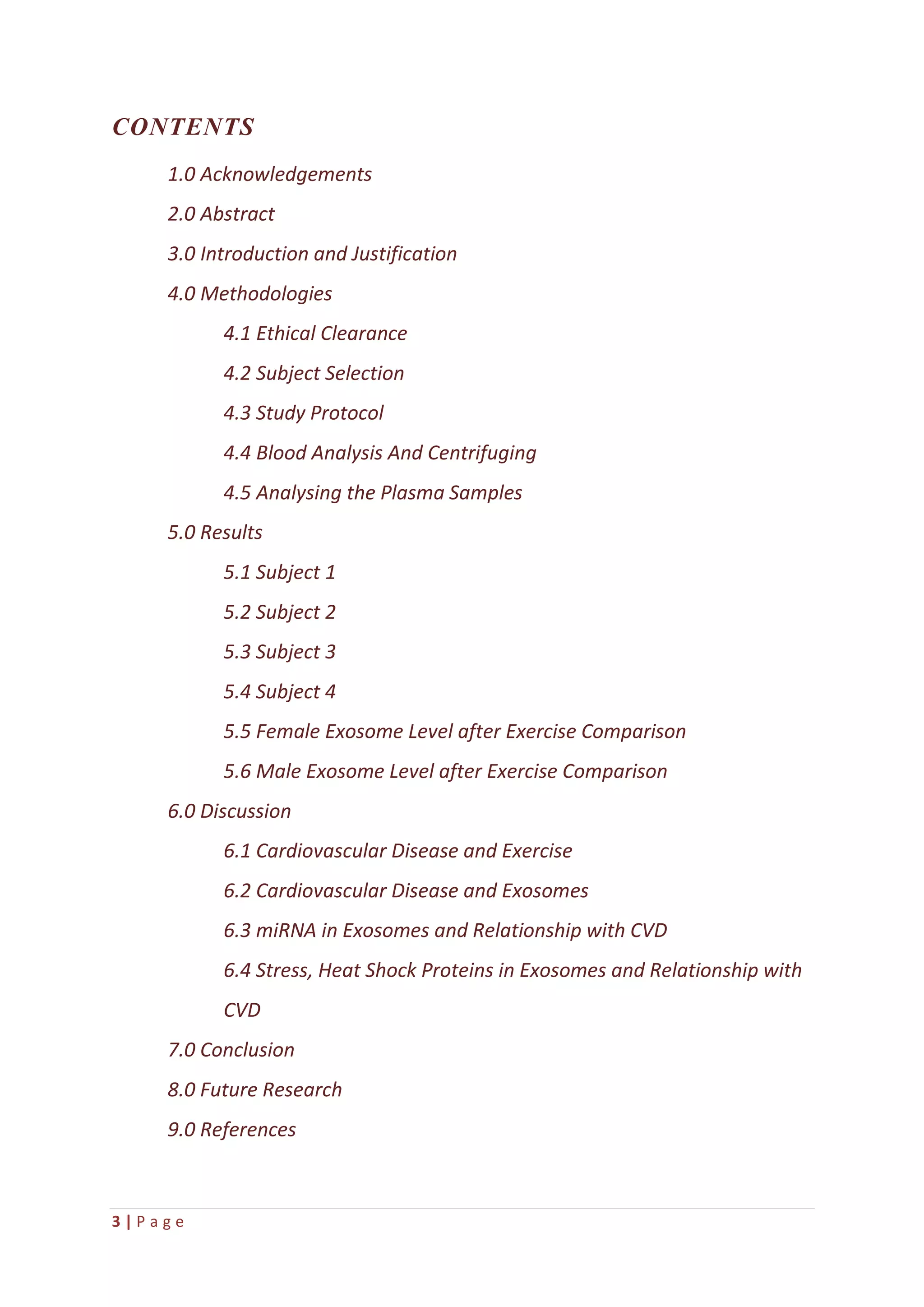 3 | P a g e
CONTENTS
1.0 Acknowledgements
2.0 Abstract
3.0 Introduction and Justification
4.0 Methodologies
4.1 Ethical Clearance
4.2 Subject Selection
4.3 Study Protocol
4.4 Blood Analysis And Centrifuging
4.5 Analysing the Plasma Samples
5.0 Results
5.1 Subject 1
5.2 Subject 2
5.3 Subject 3
5.4 Subject 4
5.5 Female Exosome Level after Exercise Comparison
5.6 Male Exosome Level after Exercise Comparison
6.0 Discussion
6.1 Cardiovascular Disease and Exercise
6.2 Cardiovascular Disease and Exosomes
6.3 miRNA in Exosomes and Relationship with CVD
6.4 Stress, Heat Shock Proteins in Exosomes and Relationship with
CVD
7.0 Conclusion
8.0 Future Research
9.0 References
 