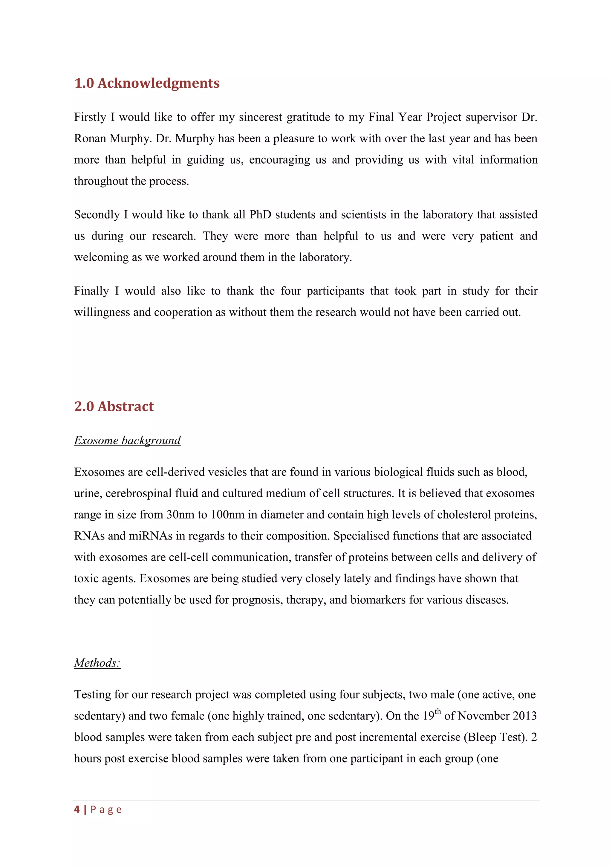 4 | P a g e
1.0 Acknowledgments
Firstly I would like to offer my sincerest gratitude to my Final Year Project supervisor Dr.
Ronan Murphy. Dr. Murphy has been a pleasure to work with over the last year and has been
more than helpful in guiding us, encouraging us and providing us with vital information
throughout the process.
Secondly I would like to thank all PhD students and scientists in the laboratory that assisted
us during our research. They were more than helpful to us and were very patient and
welcoming as we worked around them in the laboratory.
Finally I would also like to thank the four participants that took part in study for their
willingness and cooperation as without them the research would not have been carried out.
2.0 Abstract
Exosome background
Exosomes are cell-derived vesicles that are found in various biological fluids such as blood,
urine, cerebrospinal fluid and cultured medium of cell structures. It is believed that exosomes
range in size from 30nm to 100nm in diameter and contain high levels of cholesterol proteins,
RNAs and miRNAs in regards to their composition. Specialised functions that are associated
with exosomes are cell-cell communication, transfer of proteins between cells and delivery of
toxic agents. Exosomes are being studied very closely lately and findings have shown that
they can potentially be used for prognosis, therapy, and biomarkers for various diseases.
Methods:
Testing for our research project was completed using four subjects, two male (one active, one
sedentary) and two female (one highly trained, one sedentary). On the 19th
of November 2013
blood samples were taken from each subject pre and post incremental exercise (Bleep Test). 2
hours post exercise blood samples were taken from one participant in each group (one
 