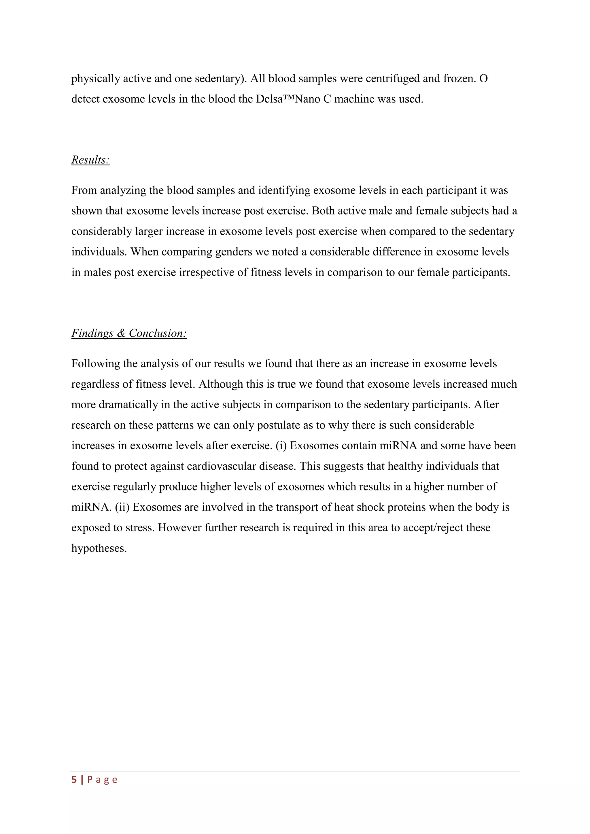 5 | P a g e
physically active and one sedentary). All blood samples were centrifuged and frozen. O
detect exosome levels in the blood the Delsa™Nano C machine was used.
Results:
From analyzing the blood samples and identifying exosome levels in each participant it was
shown that exosome levels increase post exercise. Both active male and female subjects had a
considerably larger increase in exosome levels post exercise when compared to the sedentary
individuals. When comparing genders we noted a considerable difference in exosome levels
in males post exercise irrespective of fitness levels in comparison to our female participants.
Findings & Conclusion:
Following the analysis of our results we found that there as an increase in exosome levels
regardless of fitness level. Although this is true we found that exosome levels increased much
more dramatically in the active subjects in comparison to the sedentary participants. After
research on these patterns we can only postulate as to why there is such considerable
increases in exosome levels after exercise. (i) Exosomes contain miRNA and some have been
found to protect against cardiovascular disease. This suggests that healthy individuals that
exercise regularly produce higher levels of exosomes which results in a higher number of
miRNA. (ii) Exosomes are involved in the transport of heat shock proteins when the body is
exposed to stress. However further research is required in this area to accept/reject these
hypotheses.
 