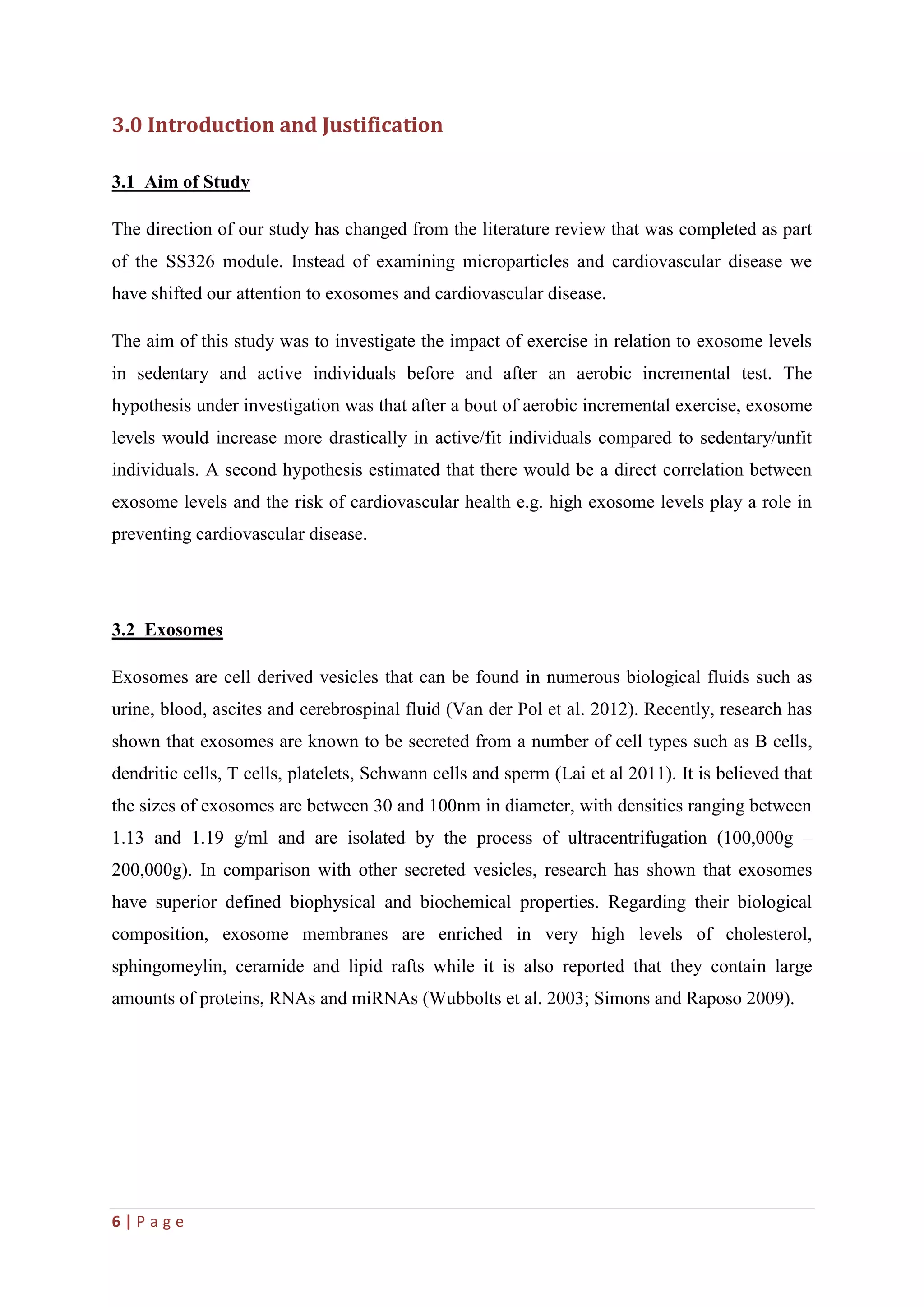 6 | P a g e
3.0 Introduction and Justification
3.1 Aim of Study
The direction of our study has changed from the literature review that was completed as part
of the SS326 module. Instead of examining microparticles and cardiovascular disease we
have shifted our attention to exosomes and cardiovascular disease.
The aim of this study was to investigate the impact of exercise in relation to exosome levels
in sedentary and active individuals before and after an aerobic incremental test. The
hypothesis under investigation was that after a bout of aerobic incremental exercise, exosome
levels would increase more drastically in active/fit individuals compared to sedentary/unfit
individuals. A second hypothesis estimated that there would be a direct correlation between
exosome levels and the risk of cardiovascular health e.g. high exosome levels play a role in
preventing cardiovascular disease.
3.2 Exosomes
Exosomes are cell derived vesicles that can be found in numerous biological fluids such as
urine, blood, ascites and cerebrospinal fluid (Van der Pol et al. 2012). Recently, research has
shown that exosomes are known to be secreted from a number of cell types such as B cells,
dendritic cells, T cells, platelets, Schwann cells and sperm (Lai et al 2011). It is believed that
the sizes of exosomes are between 30 and 100nm in diameter, with densities ranging between
1.13 and 1.19 g/ml and are isolated by the process of ultracentrifugation (100,000g –
200,000g). In comparison with other secreted vesicles, research has shown that exosomes
have superior defined biophysical and biochemical properties. Regarding their biological
composition, exosome membranes are enriched in very high levels of cholesterol,
sphingomeylin, ceramide and lipid rafts while it is also reported that they contain large
amounts of proteins, RNAs and miRNAs (Wubbolts et al. 2003; Simons and Raposo 2009).
 