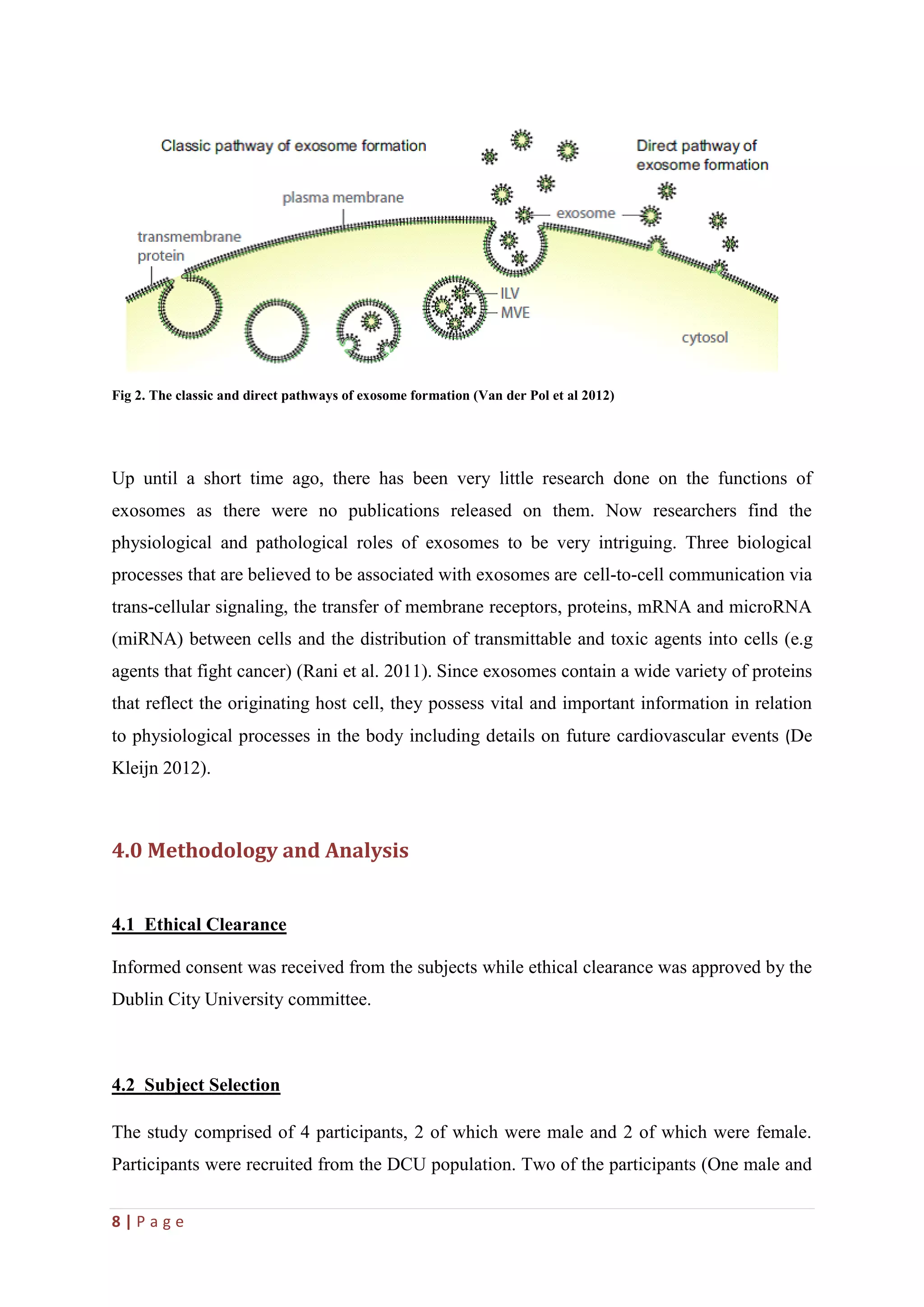 8 | P a g e
Fig 2. The classic and direct pathways of exosome formation (Van der Pol et al 2012)
Up until a short time ago, there has been very little research done on the functions of
exosomes as there were no publications released on them. Now researchers find the
physiological and pathological roles of exosomes to be very intriguing. Three biological
processes that are believed to be associated with exosomes are cell-to-cell communication via
trans-cellular signaling, the transfer of membrane receptors, proteins, mRNA and microRNA
(miRNA) between cells and the distribution of transmittable and toxic agents into cells (e.g
agents that fight cancer) (Rani et al. 2011). Since exosomes contain a wide variety of proteins
that reflect the originating host cell, they possess vital and important information in relation
to physiological processes in the body including details on future cardiovascular events (De
Kleijn 2012).
4.0 Methodology and Analysis
4.1 Ethical Clearance
Informed consent was received from the subjects while ethical clearance was approved by the
Dublin City University committee.
4.2 Subject Selection
The study comprised of 4 participants, 2 of which were male and 2 of which were female.
Participants were recruited from the DCU population. Two of the participants (One male and
 