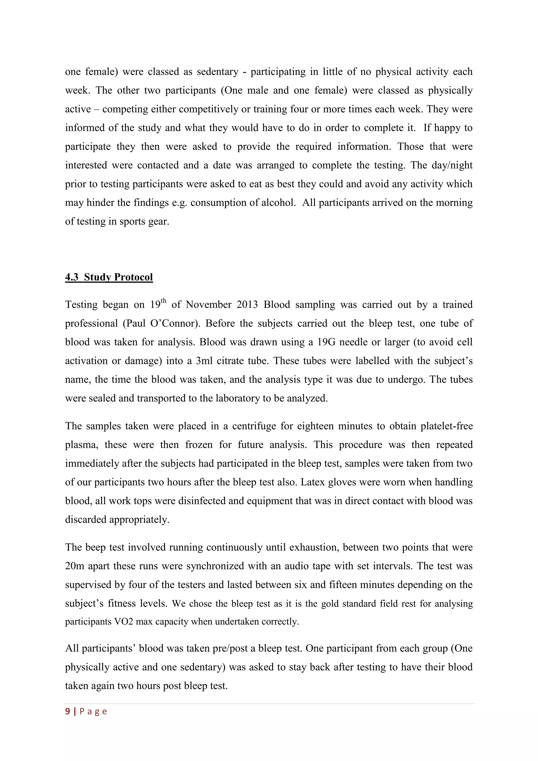 9 | P a g e
one female) were classed as sedentary - participating in little of no physical activity each
week. The other two participants (One male and one female) were classed as physically
active – competing either competitively or training four or more times each week. They were
informed of the study and what they would have to do in order to complete it. If happy to
participate they then were asked to provide the required information. Those that were
interested were contacted and a date was arranged to complete the testing. The day/night
prior to testing participants were asked to eat as best they could and avoid any activity which
may hinder the findings e.g. consumption of alcohol. All participants arrived on the morning
of testing in sports gear.
4.3 Study Protocol
Testing began on 19th
of November 2013 Blood sampling was carried out by a trained
professional (Paul O’Connor). Before the subjects carried out the bleep test, one tube of
blood was taken for analysis. Blood was drawn using a 19G needle or larger (to avoid cell
activation or damage) into a 3ml citrate tube. These tubes were labelled with the subject’s
name, the time the blood was taken, and the analysis type it was due to undergo. The tubes
were sealed and transported to the laboratory to be analyzed.
The samples taken were placed in a centrifuge for eighteen minutes to obtain platelet-free
plasma, these were then frozen for future analysis. This procedure was then repeated
immediately after the subjects had participated in the bleep test, samples were taken from two
of our participants two hours after the bleep test also. Latex gloves were worn when handling
blood, all work tops were disinfected and equipment that was in direct contact with blood was
discarded appropriately.
The beep test involved running continuously until exhaustion, between two points that were
20m apart these runs were synchronized with an audio tape with set intervals. The test was
supervised by four of the testers and lasted between six and fifteen minutes depending on the
subject’s fitness levels. We chose the bleep test as it is the gold standard field rest for analysing
participants VO2 max capacity when undertaken correctly.
All participants’ blood was taken pre/post a bleep test. One participant from each group (One
physically active and one sedentary) was asked to stay back after testing to have their blood
taken again two hours post bleep test.
 
