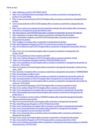 Editia de Iași:
1.	 https://blabit.jp/event?id=146778692159225
2.	 http://www.iasifashionstreet.com/noaptea-alba-si-ieseana-a-creatorilor-si-designerilor-de-
produs/#.VC2ndVfJQda
3.	 http://events.revista-atelierul.ro/2014/10/noaptea-alba-si-ieseana-a-creatorilor-si-designerilor-de-
produs/
4.	 www.revista-atelierul.ro/2014/10/02/noaptea-alba-si-ieseana-a-creatorilor-si-designerilor-de-
produs/
5.	 http://www.vinsieu.ro/eveniment/iasi/iasi/expozitii-si-lansari-de-carte/noaptea-alba-si-ieseana-a-
creatorilor-si-designerilor-de-produs/96644/e.html
6.	 http://www.baboom.ro/cp/0/3025/Noaptea-alba-a-creatorilor-si-designerilor-de-produs-2014-@-Iasi
7.	 http://elegantine.ro/noaptea-alba-ieseana-a-creatorilor-si-designerilor-de-produs/
8.	 http://ziurelatelier.wordpress.com/2014/10/03/noaptea-alba-si-ieseana-a-creatorilor-si-
designerilor-de-produs/
9.	 http://studpass.ro/noaptea-alba-a-creatorilor-si-designerilor-de-produs/
10.	http://gabrielapopescu.blogspot.ro/2014/10/venim-la-iasi-la-teatru-fix-noaptea.html
11.	http://www.baboom.ro/cp/0/3025/Noaptea-alba-a-creatorilor-si-designerilor-de-produs-2014-@-
Iasi
12.	http://www.121.ro/evenimente/noaptea-alba-si-ieseana-a-creatorilor-si-designerilor-de-
produs-36100
13.	http://www.getlokal.ro/ro/d/event/show/id/52687
14.	 http://www.arhitext.blogspot.ro/2014/10/noaptea-alba-si-ieseana-creatorilor-si.html
15.	 https://www.facebook.com/pages/Arhitext/192062850826001?ref=hl
16.	http://www.ziaruldeiasi.ro/stiri/noaptea-alba-si-ieseana-a-creatorilor-si-designerilor-de-produs-la-
teatru-fix--76514.html
17.	http://www.breslo.ro/Forum/Noaptea-alba-a-creatorilor-si-designerilor-de-produs--editia-de-Iasi_
topic_15437
18.	http://iasiclick.ro/noaptea-alba-si-ieseana-a-creatorilor-si-designerilor-de-produs/#.VDMPdlfJQdY
19.	http://fotoartimage.wordpress.com/
20.	http://www.islive.ro/noaptea-alba-si-ieseana-a-creatorilor-si-designerilor-de-produs-teatru-fix
21.	http://societatesicultura.ro/2014/10/noaptea-alba-a-designerilor-si-creatorilor-de-produs-iasi/
22.	http://www.ziaruldeiasi.ro/stiri/noaptea-alba-si-ieseana-a-creatorilor-si-designerilor-de-produs-la-
teatru-fix--76514.html
23.	http://jasminefeltart.blogspot.ro/2014/10/noaptea-alba-si-ieseana-creatorilor-si.html
24.	http://www.crafty.ro/blog/2014/10/noaptea-alba-si-ieseana-a-creatorilor-de-produs/
25.	http://www.clasabusiness.ro/noaptea-alba-si-ieseana-a-creatorilor-si-designerilor-de-produs/
26.	http://fashionandbeauty.ro/presscenter/noaptea-alba-ieseana-a-creatorilor-si-designerilor-de-
produs?prev=1
27.	http://www.hotnews.ro/stiri-cultura-18268863-noaptea-alba-creatorilor-designerilor-produs-
ajunge-weekend-acesta-iasi.htm
28.	http://www.newtouchofcolor.com/noaptea-alba-creatorilor-si-designerilor-de-produs/
29.	http://lepetitblogrouge.blogspot.ro/2014/10/blanchenuit.html
30.	http://www.clasabusiness.ro/noaptea-alba-si-ieseana-a-creatorilor-si-designerilor-de-produs/
31.	http://www.newtouchofcolor.com/noaptea-alba-creatorilor-si-designerilor-de-produs/
32.	http://www.getlokal.ro/ro/d/event/show/id/52687
33.	http://www.romaniapozitiva.ro/moldova-bucovina/noaptea-alba-si-ieseana-a-creatorilor-si-
designerilor-de-produs/
34.	http://www.ziurel.com/noaptea-alba-si-ieseana-a-creatorilor-si-designerilor-de-produs/
35.	http://roxxanaifrim.blogspot.ro/2014/10/noaptea-alba-si-ieseana-creatorilor-si.html
36.	http://www.realitatea.net/noaptea-alba-a-creatorilor-si-designerilor-de-produs-ajunge-in-weekend-
ul-acesta-la-iasi_1543307.html
 