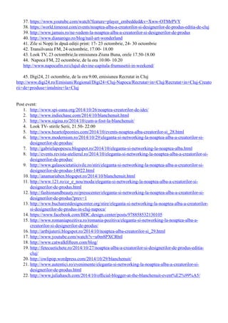 37.	https://www.youtube.com/watch?feature=player_embedded&v=Xww-OTMrPVY
38.	https://world.timeout.com/events/noaptea-alba-a-creatorilor-si-designerilor-de-produs-editia-de-cluj
39.	http://www.jamais.ro/ne-vedem-la-noaptea-alba-a-creatorilor-si-designerilor-de-produs
40.	http://www.dianarogo.ro/blog/nail-art-wonderland
41.	Zile si Nopţi în dpuă ediţii print: 17- 23 octombrie, 24- 30 octombrie
42.	Transilvania FM, 24 octombrie, 17.00- 18.00
43.	Look TV, 23 octombrie,la emisiunea Ziuna Buna, orele 17.50-18.00
44.	 Napoca FM, 22 octombrie, de la ora 10.00- 10.20
http://www.napocafm.ro/clujul-devine-capitala-frumusetii-in-weekend/
45.	Digi24, 21 octombrie, de la ora 9.00, emisiunea Recrutat in Cluj
http://www.digi24.ro/Emisiuni/Regional/Digi24+Cluj-Napoca/Recrutat+in+Cluj/Recrutat+in+Cluj-Creato
rii+de+produse+intalnire+la+Cluj
Post event:
1.	 http://www.spi-oana.org/2014/10/26/noaptea-creatorilor-de-idei/
2.	 http://www.indiechase.com/2014/10/blanchenuit.html
3.	 http://www.sigina.ro/2014/10/cum-a-fost-la-blanchenuit/
4.	 Look TV- stirile Serii, 21.50- 22.00
5.	 http://www.heartofpeonies.com/2014/10/events-noaptea-alba-creatorilor-si_28.html
6.	 http://www.modernism.ro/2014/10/29/eleganta-si-networking-la-noaptea-alba-a-creatorilor-si-
designerilor-de-produs/
7.	 http://gabrielapopescu.blogspot.ro/2014/10/eleganta-si-networking-la-noaptea-alba.html
8.	 http://events.revista-atelierul.ro/2014/10/eleganta-si-networking-la-noaptea-alba-a-creatorilor-si-
designerilor-de-produs/
9.	 http://www.galasocietatiicivile.ro/stiri/eleganta-si-networking-la-noaptea-alba-a-creatorilor-si-
designerilor-de-produs-14922.html
10.	http://anamariaben.blogspot.ro/2014/10/blanchenuit.html
11.	http://www.121.ro/ce_e_nou/moda/eleganta-si-networking-la-noaptea-alba-a-creatorilor-si-
designerilor-de-produs.html
12.	http://fashionandbeauty.ro/presscenter/eleganta-si-networking-la-noaptea-alba-a-creatorilor-si-
designerilor-de-produs?prev=1
13.	http://www.bucharestdesigncenter.org/stire/eleganta-si-networking-la-noaptea-alba-a-creatorilor-
si-designerilor-de-produs-in-cluj-napoca/
14.	https://www.facebook.com/BDC.design.center/posts/978858532130105
15.	http://www.romaniapozitiva.ro/romania-pozitiva/eleganta-si-networking-la-noaptea-alba-a-
creatorilor-si-designerilor-de-produs/
16.	http://artbijuterii.blogspot.ro/2014/10/noaptea-alba-creatorilor-si_29.html
17.	http://www.youtube.com/watch?v=u0m8PXCRhtI
18.	http://www.catwalkfifteen.com/blog/
19.	http://fetecuetichete.ro/2014/10/27/noaptea-alba-a-creatorilor-si-designerilor-de-produs-editia-
cluj/
20.	http://owlipop.wordpress.com/2014/10/29/blanchenuit/
21.	http://www.autentici.ro/evenimente/eleganta-si-networking-la-noaptea-alba-a-creatorilor-si-
designerilor-de-produs.html
22.	http://www.juliahasch.com/2014/10/official-blogger-at-the-blanchenuit-event%E2%99%A5/
 
