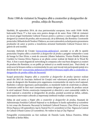 Peste 1500 de vizitatori la Noaptea albă a creatorilor şi designerilor de
produs, ediţia de Bucureşti.
Sâmbătă, 20 septembrie 2014, de ziua patrimoniului european, între orele 19.00- 04.00,
bulevardul Dacia 77 a fost zona zero pentru design-ul de autor. Peste 1500 de vizitatori
au trecut pragul Institutului Cultural Francez pentru a petrece o seară elegantă alături de
designerii şi creatorii de produs, atât recunoscuţi, cât şi debutanţi, din România. Curatoarele
proiectului,MihaelaIon&TeodoraVlădescu,aucreatoatmosferăcochetăpentruprezentarea
produselor de autor şi pentru a transforma atriumul Institutului Cultural Francez într-o
galerie de artă insolită.
Asociaţia Atelierul de Creaţie (www.revista-atelierul.ro), asociaţie ce se află în spatele
proiectului Noaptea albă a creatorilor şi designerilor de produs a pregătit vizitatorilor o zonă
de lounge la Chez Elvire, o zonă de concerte (Abator Industries, Viorica Pintilie & Jimmy
Cserkés) la Cinema Elvira Popescu şi un photo corner realizat de băieţii de la Wood Be
Nice. A fost o seară elegantă de networking în compania celor mai buni designeri şi creatori
de produse din România, cu un public pe măsură şi cu multă muzică jazz. Dacă doriţi să
aveţi acces la broşura online a evenimentului în care sunt trecuţi toţi participanţii puteţi să o
descărcaţi de aici: www.revista-atelierul.ro/2014/09/15/brosura-noptii-albe-a-creatorilor-si-
designerilor-de-produs-editia-de-bucuresti/
Scopul proiectului Noaptea albă a creatorilor şi designerilor de produs (proiect realizat
anual din 2012 de Asociaţia Atelierul de Creaţie) este valorizarea produselor de autor şi
create de designerii din România prin organizarea evenimentelor de nişă la nivel naţional.
Realizăm o selecţie riguroasă a participanţilor, cu standarde înalte de creativitate şi calitate.
Construim astfel în linii mari comunitatea acestor designeri şi creatori de produse unicat
la nivel naţional. Dorim construcția transparentă şi obiectivă a unei comunităţi viabile la
nivel naţional a creatorilor și designerilor de produs, punând accentul pe debut, calitate,
încurajarea intervenţiei culturale şi importanţa simbiozei tradiţie-contemporan.
Ediţia de anul acesta a Nopţii albe a creatorilor şi designerilor de produs, finanţată de
Administraţia Fondului Cultural Naţional se va desfăşura în lunile septembrie şi octombrie
în trei oraşe din Romania: Bucureşti la Institutul Cultural Francez, Chez Elvire şi Cinema
Elvira Popescu (20 septembrie), Iaşi la Teatrul Fix (11 octombrie) si Cluj- Napoca la Centrul
de Cultură Urbană Casino (25 octombrie). Ne vedem în Iaşi şi Cluj-Napoca!
Fotografiile evenimentului au fost realizate de Daniela Lazăr, Raluca Dumitru, Mihai
Trandafir şi Ștefan Bâlea.
 