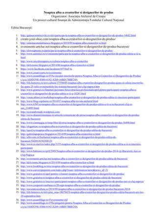 Noaptea alba a creatorilor si designerilor de produs
Organizator: Asociaţia Atelierul de Creaţie
Un proiect cultural finanţat de Administraţia Fondului Cultural Naţional
Editia București:
1.	 http://galasocietatiicivile.ro/stiri/participa-la-noaptea-alba-a-creatorilor-si-designerilor-de-produs-14682.html
2.	 create-your-shoe.com/noaptea-alba-a-creatorilor-si-designerilor-de-produs/
3.	 http://simonaconstantinescu.blogspot.ro/2014/09/noaptea-alba-creatorilor-si.html
4.	 evenimente.artclue.net/noaptea-alba-a-creatorilor-si-designerilor-de-produs-bucuresti/
5.	 http://slowsupreme.ro/participa-la-noaptea-alba-a-creatorilor-si-designerilor-de-produs/
6.	 http://www.autentici.ro/evenimente/participa-la-noaptea-alba-a-creatorilor-si-designerilor-de-produs-editia-a-iii-a.
html
7.	 http://www.miculmeuparis.ro/cultura/noaptea-alba-a-creatorilor
8.	 http://deliciumic.blogspot.ro/2014/06/noaptea-alba-creatorilor-si.html
9.	 https://www.facebook.com/incubator107?fref=ts
10.	 http://www.creativearts.ro/evenimente/
11.	 http://www.assamblage.ro/#!Au-inceput-inscrierile-pentru-Noaptea-Alba-a-Creatorilor-si-Designerilor-de-Produs/
c1yxi/1E0D159E-F880-4192-A269-16BD17BBF24A
12.	 http://life.hotnews.ro/stiri-cultura-17558645-noaptea-alba-creatorilor-designerilor-produs-ajuns-iii-editie-inscrierile-
fac-pana-25-iulie-evenimentele-loc-toamna-bucuresti-iasi-cluj-napoca.htm
13.	 http://www.granturi.ro/finantari/persoane-fizice/practica-profesionala/apel-pentru-participanti-noaptea-alba-a-
creatorilor-si-designerilor-de-produs-editia-a-iii-a-18281.html
14.	 http://vreau.altiasi.ro/workshop/noaptea-alba-creatorilor-si-designerilor-de-produs-editia-iii-inscriere-participanti
15.	 http://www.blog.copilarim.ro/2014/07/noaptea-alba-revista-atelierul.html
16.	 http://www.b365.ro/noaptea-alba-a-creatorilor-si-designerilor-de-produs-editia-a-iii-a-in-bucuresti-cluj-si-
iasi_214095.html
17.	 http://eyecandymade.wordpress.com/
18.	 http://www.drumetiimontane.ro/articole/comunicate-de-presa/noaptea-alba-creatorilor-si-designerilor-de-produs-
editia-de-bucuresti
19.	 http://www.cinemagia.ro/timp-liber/diverse/noaptea-alba-a-creatorilor-si-designerilor-de-produs-36498.html
20.	 http://elegantine.ro/noaptea-alba-a-creatorilor-si-designerilor-de-produs-editia-de-bucuresti/
21.	 http://iqool.ro/noaptea-alba-a-creatorilor-si-designerilor-de-produs-editia-de-bucuresti/
22.	 http://gabrielapopescu.blogspot.ro/2014/09/noaptea-alba-creatorilor-si.html
23.	 http://allevents.in/bucharest/noaptea-alba-a-creatorilor-si-designerilor-de-produs-editia-de-
bucuresti/542041819230412#
24.	 http://www.re-start.ro/index.php/3155-noaptea-alba-a-creatorilor-si-designerilor-de-produs-editia-a-iii-a-inscriere-
participanti
25.	 http://www.baboom.ro/cp/0/2989/Noaptea-alba-a-creatorilor-si-designerilor-de-produs-2014-@-Bucuresti,-Iasi-si-
Cluj-Napoca
26.	 http://evenimente.artclue.net/noaptea-alba-a-creatorilor-si-designerilor-de-produs-editia-de-bucuresti/
27.	 http://deliciumic.blogspot.ro/2014/09/noaptea-alba-creatorilor-si.html
28.	 http://www.bookblog.ro/stire/noaptea-alba-a-creatorilor-si-designerilor-de-produs-editia-de-bucuresti/
29.	 http://www.caiverzipepereti.com/index.php?route=information/news&news_id=21
30.	 http://www.gratuitor.ro/apel-pentru-voluntari-noaptea-alba-a-creatorilor-si-designerilor-de-produs/
31.	 http://www.gratuitor.ro/noaptea-alba-a-creatorilor-si-designerilor-de-produs-editia-de-bucuresti/
32.	 http://www.gratuitor.ro/inscrieri-participanti-noaptea-alba-a-creatorilor-si-designerilor-de-produs-iasi-si-cluj-napoca/
33.	 http://www.cooperativaurbana.ro/20-sept-noaptea-alba-a-creatorilor-si-designerilor-de-produs/
34.	 http://societatesicultura.ro/2014/09/noaptea-alba-a-creatorilor-si-designerilor-de-produs-bucuresti-2014/
35.	 http://life.hotnews.ro/stiri-prin_oras-18079419-noaptea-alba-creatorilor-designerilor-produs-editia-bucuresti-are-loc-
20-septembrie.htm
36.	 http://www.assamblage.ro/#!evenimente/ctjf
37.	 http://www.assamblage.ro/#!Ne-pregatim-pentru-Noaptea-Alba-a-Creatorilor-si-Designerilor-de-Produs/
c1yxi/1E0D159E-F880-4192-A269-16BD17BBF24A
 