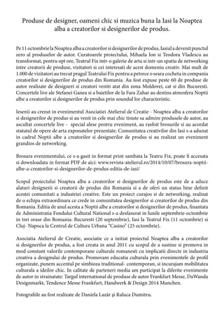 Produse de designer, oameni chic si muzica buna la Iasi la Noaptea
alba a creatorilor si designerilor de produs.
Pe11octombrielaNoapteaalbaacreatorilorsidesignerilordeprodus,Iasiuladevenitpunctul
zero al produselor de autor. Curatoarele proiectului, Mihaela Ion si Teodora Vladescu au
transformat, pentru opt ore, Teatrul Fix intr-o galerie de arta si intr-un spatiu de networking
intre creatorii de produse, vizitatori si cei interesati de acest domeniu creativ. Mai mult de
1.000 de vizitatori au trecut pragul Teatrului Fix pentru a petrece o seara cocheta in compania
creatorilor si designerilor de produs din Romania. Au fost expuse peste 60 de produse de
autor realizate de designeri si creatori veniti atat din zona Moldovei, cat si din Bucuresti.
Concertele live ale Stefanei Ganea si a baietilor de la Fara Zahar au destins atmosfera Noptii
albe a creatorilor si designerilor de produs prin soundul lor characteristic.
Iesenii au crezut in evenimentul Asociatiei Atelierul de Creatie - Noaptea alba a creatorilor
si designerilor de produs si au venit in cele mai chic tinute sa admire produsele de autor, au
ascultat concertele live - special alese pentru eveniment, au rasfoit brosurile si au acordat
statutul de opere de arta exponatelor prezentate. Comunitatea creativilor din Iasi s-a adunat
in cadrul Noptii albe a creatorilor si designerilor de produs si au realizat un eveniment
grandios de networking.
Brosura evenimentului, ce s-a gasit in format print sambata la Teatru Fix, poate fi accesata
si downloadata in format PDF de aici: www.revista-atelierul.ro/2014/10/07/brosura-noptii-
albe-a-creatorilor-si-designerilor-de-produs-editia-de-iasi/
Scopul proiectului Noaptea alba a creatorilor si designerilor de produs este de a aduce
alaturi designerii si creatorii de produs din Romania si a de oferi un status bine definit
acestei comunitati a industriei creative. Este un proiect curajos si de networking, realizat
de o echipa extraordinara ce crede in comunitatea designerilor si creatorilor de produs din
Romania. Editia de anul acesta a Noptii albe a creatorilor si designerilor de produs, finantata
de Administratia Fondului Cultural National s-a desfasurat in lunile septembrie-octombrie
in trei orase din Romania: Bucuresti (20 septembrie), Iasi la Teatrul Fix (11 octombrie) si
Cluj- Napoca la Centrul de Cultura Urbana “Casino” (25 octombrie).
Asociatia Atelierul de Creatie, asociatie ce a initiat proiectul Noaptea alba a creatorilor
si designerilor de produs, a fost creata in anul 2011 cu scopul de a sustine si promova in
mod constant valorile contemporane culturale romanesti cu implicatii directe in industria
creativa a designului de produs. Promovam educatia culturala prin evenimentele de profil
organizate, punem accentul pe simbioza traditional- contemporan, si incurajam mobilitatea
culturala a ideilor chic. In calitate de parteneri media am participat la diferite evenimente
de autor in strainatate: Targul international de produse de autor Frankfurt Messe, DaWanda
Designmarkt, Tendence Messe Frankfurt, Handwerk & Design 2014 Munchen.
Fotografiile au fost realizate de Daniela Lazăr şi Raluca Dumitru.
 