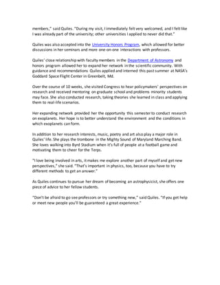 members,” said Quiles. “During my visit, I immediately felt very welcomed, and I felt like
I was already part of the university; other universities I applied to never did that.”
Quiles was also accepted into the University Honors Program, which allowed for better
discussions in her seminars and more one-on-one interactions with professors.
Quiles’ close relationship with faculty members in the Department of Astronomy and
honors program allowed her to expand her network in the scientific community. With
guidance and recommendations Quiles applied and interned this past summer at NASA’s
Goddard Space Flight Center in Greenbelt, Md.
Over the course of 10 weeks, she visited Congress to hear policymakers’ perspectives on
research and received mentoring on graduate school and problems minority students
may face. She also conducted research, taking theories she learned in class and applying
them to real-life scenarios.
Her expanding network provided her the opportunity this semester to conduct research
on exoplanets. Her hope is to better understand the environment and the conditions in
which exoplanets can form.
In addition to her research interests, music, poetry and art also play a major role in
Quiles’ life. She plays the trombone in the Mighty Sound of Maryland Marching Band.
She loves walking into Byrd Stadium when it’s full of people at a football game and
motivating them to cheer for the Terps.
“I love being involved in arts, it makes me explore another part of myself and get new
perspectives,” she said. “That’s important in physics, too, because you have to try
different methods to get an answer.”
As Quiles continues to pursue her dream of becoming an astrophysicist, she offers one
piece of advice to her fellow students.
“Don’t be afraid to go see professors or try something new,” said Quiles. “If you get help
or meet new people you’ll be guaranteed a great experience.”
 