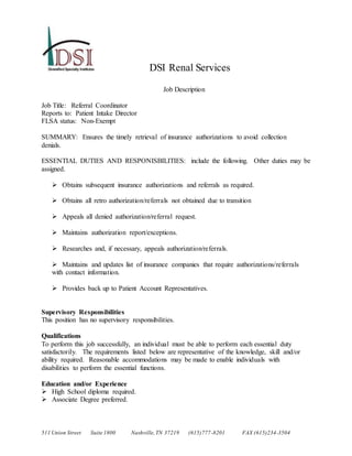 511 Union Street Suite 1800 Nashville,TN 37219 (615)777-8201 FAX (615)234-3504
DSI Renal Services
Job Description
Job Title: Referral Coordinator
Reports to: Patient Intake Director
FLSA status: Non-Exempt
SUMMARY: Ensures the timely retrieval of insurance authorizations to avoid collection
denials.
ESSENTIAL DUTIES AND RESPONISBILITIES: include the following. Other duties may be
assigned.
 Obtains subsequent insurance authorizations and referrals as required.
 Obtains all retro authorization/referrals not obtained due to transition
 Appeals all denied authorization/referral request.
 Maintains authorization report/exceptions.
 Researches and, if necessary, appeals authorization/referrals.
 Maintains and updates list of insurance companies that require authorizations/referrals
with contact information.
 Provides back up to Patient Account Representatives.
Supervisory Responsibilities
This position has no supervisory responsibilities.
Qualifications
To perform this job successfully, an individual must be able to perform each essential duty
satisfactorily. The requirements listed below are representative of the knowledge, skill and/or
ability required. Reasonable accommodations may be made to enable individuals with
disabilities to perform the essential functions.
Education and/or Experience
 High School diploma required.
 Associate Degree preferred.
 