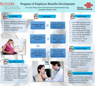 Program of Employee Benefits Development
By: Zimu Wang,China United Network Communication Group,
Guangzhou Branch, China
• over 2000 employees were
covered in China Unicom
Guangzhou Branch,
• 10 pregnant women
received special coverage,
• more than 60 new retirees
took medical examinations
• 2 retirees reported
discontentment about
retirees’ coverages.
SIGNIFICANCE
• Benefits reflect a company’s care
and solicitude for employees
• Strengthens personnel’s loyalty
and incentives to work.
• Employees value medication and
healthcare in long term career
development
• Improve employees’ medication
benefits and retirees’ healthcare
pension.
• Facilitate productivity and
loyalty of employees
PURPOSE METHOD OUTCOME
• Most of employees are satisfied
with benefits development.
• Pre and post comparison
analysis could be conducted to
quantify the effectiveness of
this benefits program in
increasing employees’
retention.
EVALUATION
ACKNOWLEDGEMENT
Thank you to David Shen, Internship
Receptor, Xuewan Fang, supervisor of
Benefit program and Staff in HR
department of China Unicom.
Investigate family
background
Collect employee's
information on family
members and medical
treatment history.
Customize special
benefits such as
pregnant benefits and
child and spouse
medical
reimbursement.
Arrange annual
medical examinations
for retirees
Co-pay follow-up
medical expenses if
significant diseases are
diagnosed.
Conduct one-on-one
interviews after
retirees medical
examination, collect
feedback from retirees.
 