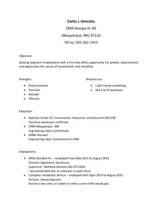 Carlos J. Gonzales
2809 Georgia St. NE
Albuquerque, NM, 87110
Tel no. 505-362-1453
Objective:
Seeking long term employment with a firm that offers opportunity for growth, advancement,
and appreciates the values of commitment and reliability.
Strengths: Weaknesses:
 Detail oriented
 Punctual
 Reliable
 Efficient
 I don’t know everything
 Ask a lot of questions
Education:
 National Center for Construction, Education, and Research (NCCER)
Electrical vocational certificate
 CNM-Albuquerque, NM
Engineering major (unfinished)
 ENMU-Roswell
Engineering major (transferred to CNM
Employment:
 Miller Bonded Inc. – employed from May 2015 to August 2015
Position: Apprentice electrician
Supervisor: Matthew Ramsey-505-975-0055
I was terminated due to reduction in work force:
 Complete Handyman Service – employed from April 2013 to August 2015
Position: Owner/operator
Business was slow, so I opted to seek a career with steady pay
 