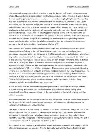 MOLLIE LORD STUDENT NUMBER: 28000892
3
take place and the key to near death experiences may lie. Penrose tells us that cytoskeletons are
affected by anaesthetics and are probably the key to unconscious states. (Penrose. D. p26. ) During
the near death experience for example people have reported seeing bright lights and visions. This
may well be connected to subatomic vibrations within the microtubules. (Penrose.D.p26) Death
approaches, and the electrons and protons prepare to reenter the cosmos as explained so clearly
by David Bohm. He asks us to imagine an insoluble droplet of ink, dropped into a viscous fluid such
as glycerine and stirred, the ink droplet will eventually be transformed into a thread that extends
over the whole fluid. This is similar to what happens when sub atomic particles from within the
microtubules of our brains are enfolded into the cosmos at the time of death, at this point they are
absorbed and distributed as light is within a hologram. When the dead body disintegrates sub
atomic particles are absorbed into the whole as ripples in a river are reabsorbed into the water
mass or as the ink is absorbed into the glycerine. (Bohm. p222)
The scientist David Penrose from Oxford University states that his research reveals that micro
tubules are the scaffolding of the cell.They maintain both its structure and its shape, these
microscopic hexagonal lattices are composed of fine filaments of protein, called tubules which form
tiny, hollow cylinders of indefinite length. Thirteen strands of tubules wrap around the hollow core
in a spiral; all the microtubules in a cell radiate outwards from the cell membrane, like a cartwheel.
(Penrose. R.; p. 367) It is worthy of note that mammalian microtubules are interesting from a
mathematical point of view and also in relation to Bohm and the implicit order. They are grouped
together in clusters of 13. 13 is a fibboccini number. These numbers occur frequently in biological
systems e. g. sun flower heads and palm tree trunks, Fibbocini numbers may provide advantages for
microtubules in their capacity for transmitting information and for processing that information.
(Penrose. R. P222). Sub atomic particles operate in the brain within the microtubules (see above).
These sub atomic particles behave sometimes as waves and sometimes as particles, these
subatomic particles are involved in thought processes.
Bohm maintains that the process of human thought cannot be separated into thought and the
action of thinking. He believes that this fundamental error in human understanding is the
beginning of something more pernicious. i e. the fragmentation of that which is whole into that
which is seperate.
We are creatures that are in constant interaction with all the other creatures on the planet through
the microtubules.We are all connected,one to another. It is this concept of wholeness that he
states clearly and decisively below. He cites;
‘The world of nature is studied in physics, and that of society is studied in sociology, and that of the
mind in psychology, so the function is given attention in linguistics.-Such notions would only be
appropriate if these differences actually existed or were clearly separated then and only then
would this would be appropriate and either constant or slowly changing in there nature. This sort of
specialisation is not in fact appropriate. ’ D. Bohm. p. 40-41
Bohm explains that classical physics implies a certain basic descriptive order and measure, within
which certain structures are possible. This, he states, changed with the theory of relativity as it
 