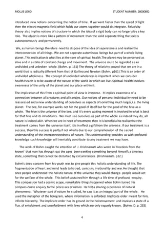 MOLLIE LORD STUDENT NUMBER: 28000892
4
introduced new notions concerning the notion of time. If we went faster than the speed of light
then the electro magnetic field which holds our atoms together would disintegrate. Relativity
theory also implies notions of structure-in which the idea of a rigid body can no longer play a key
role. The object is more like a pattern of movement than the solid separate thing that exists
autononomously and permanently.
We, as human beings therefore need to dispose of the idea of seperateness and realise the
interconnection of all things. We are not seperate autominous beings but part of a whole living
planet .This realisation is what lies at the core of spiritual health.The planet may be perceived as
alive and in a state of constant change and movement. The universe must be regarded as an
undivided and unbroken whole. (Bohm. p. 161) The theory of relativity proved that we are in a
world that is radically different from that of Galileo and Newton (Bohm. p161).This is an order of
undivided wholeness. The concept of undivided wholeness is important when we consider
health.Health is to be aware of the nature of the world in which we live. Spiritual health involves
awareness of the unity of the planet and our place within it.
The implication of this from a spiritual point of view is immense. It implies awareness of a
connection between all creatures and all species. Our notions of personal individuality need to be
reassessed and a new understanding of ourselves as aspects of something much larger,i.e. the living
planet. The bee, for example works not for the good of itself but for the good of the hive as a
whole. The hive is the universe of the bee, and it’s every waking moment is involved in what is best
for that hive and its inhabitants. We must see ourselves as part of the whole as indeed they do, all
nature is indeed akin. When we are in need of treatment then it is beneficial to realise that the
treatment comes from the universe itself, it is in effect a gift from the universe. If our treatment is a
success, then this success is partly if not wholly due to our comprehension of the sacred
understanding of the interconnectedness of nature. This understanding provides us with profound
knowledge such knowledge will inevitably contribute to any treatment we may have.
The work of Bohm caught the attention of J. Krishnamati who wrote in’ freedom from the
known’ that man has through out the ages been seeking something beyond himself; a timeless
state, something that cannot be disturbed by circumstances. (Krishnamati. p12.)
Bohm’s deep concern from his youth was to give people this holistic understanding of life. The
fragmentation of heart and mind leads to hatred, cynicism, irrationality and war.He thought that
once people understood the holistic nature of the universe they would change- people would act
for the welfare of the whole. This belief sustained him through a life time of profound enquiry.
This compassion had a cosmic scope, remarkable things happened when Bohm turned his
compassionate enquiry to the processes of nature. He felt a sharing experience of natural
phenomena. Whatever part of nature he studied, he saw it as an integral part of the whole. He
used the metaphor of the hologram, where information is enfolded. Implicate order meant for him,
infinite hierarchy. The implicate order has its ground in the holomovement and involves a state of u
flux. of enfoldment and unenfoldment with laws which are only vaguely known, (Bohm. D. p. 235)
 