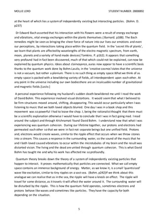 MOLLIE LORD STUDENT NUMBER: 28000892
5
at the heart of which lies a systemof independently existing but interacting particles. (Bohm. D.
p237)
Dr Edward Bach asserted that his interaction with his flowers were a result of energy exchange
and vibrations, vital energy exchanges within the plants themselves.( Barnard. p188). The Bach
remedies might be seen as bringing the sheer force of nature into our lives our emotions and even
our perceptions, by interactions taking place within the quantum field. In the ‘secret life of plants’,
we learn that plants are affected by wavelengths of the electro magnetic spectrum, from earth,
moon, planets and a variety of hand made devices( Tomkins. P. p162). It appears that something
very profound had in fact been discovered, much of that which could not be explained, can now be
explained by quantum physics. Ideas about clairvoyance, auras now appear to have a scientific basis
thanks to the quantum work done by Bohm.Laszlo, in the ‘creative cosmos’states that the universe
is not a vacuum, but rather a plenium. There is no such thing as empty space.What we think of as
empty space is packed with a bewildering variety of fields, all interdependent upon each other. At
any point in the universe including our own bodiesthere are an incalcuable number of gravitational
and magnetic fields.[Laslo.]
A personal experience following my husband’s sudden death bewildered me until I read the work
of David Bohm. This experience involved visual distortions. It would seemthat what I believed to
be firm structures moved around, shifting, disappearing. This would occur particularly when I was
listening to music that we both loved objects blurred. One day I was in a book shop and this
movement was so powerful I had to leave the shop. I, being the rationalist thought that there must
be a scientific explanation otherwise I would have to conclude that I was in fact going mad. I read
around the subject and through Krishnamati found David Bohm. I understand now that what I was
experiencing was quantum cohesion. During our lifetime together, our protons and electrons had
permeated each other so that we were in fact not separate beings but one unified field. Protons
and, electrons would create waves, similar to the ripple effect that occurs when we throw stones
into a stream. This causes a response in the surrounding water, so the sound of the music that he
and I both loved caused vibrations to occur within the microtubules of my brain and the result was
distorted vision. The living and the dead are united through quantum cohesion. This is what David
Bohm has taught me and why his work has affected me so profoundly.
Quantum theory breaks down the theory of a systemof independently existing particles that
happen to interact. It proves mathematically that particles are connected. What we call empty
space contains an immense background of energy. Matter, as we know it, is a small ‘quantisised’
wave like excitation, similar to tiny ripples on a vast sea. (Bohm. p242)If we think about this
analogue we can realise that as in the sea, the ripple will have a knock on effect. The ripple will
travel for some distance, as it travels-it will affect the water around it. The surrounding water will
be disturbed by the ripple. This is how the quantum field operates, sometimes electrons and
protons behave like waves and sometimes like particles. They have the capacity for both
depending on the situation.
 