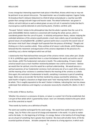 MOLLIE LORD STUDENT NUMBER: 28000892
6
A very strange but interesting experiment took place in Wainfleet, Arizona which may or may not
be pertinent to our present discussion. The experimenter was a Canadian engineer, Eugene Canby.
He broadcast Bach’s (Johaann Sebastion) to a field of wheat and produced a crop that was 66%
greater than average and with larger and heavier seeds. The wheat furthermore was grown in
inferior soil and it did just as well as wheat grown on very rich soil. It seemed to Canby that Bach’s
musical genius could be detected at some level by plants. (Tomkins and Bird. p14)
The word ‘holistic’ relates to the philosophical idea that the whole is greater than the sum of its
parts (Oxford2006) Holistic medicine is concerned with treating the whole person, which is
considered greater than the sum of its parts. In relativity and quantum theory, notions implying the
undivided wholeness of the universe would provide a much more orderly way of considering the
general nature of reality(Bohm’80. p13)Man’s general world view is crucial for the overall view of
the human mind itself. How is thought itself separate from the process of thinking? Thought and
thinking are in fact a seamless whole. Plato said that all of nature is akin (Grube. p122) Plotonious
believed that the movement and organisation of the universe depended on the presence of a
controlling soul, a divine intelligence which we call God.
I stated earlier that Plato believed that every part of the universe mirrors every other part. (Grube
G. M. A. p144)Plato again stated that there is a clear link between the world soul and the soul of
men (Grube. p145) This fundamental realisation is health. This understanding, if it were indeed
universal would cause a much healthier relationship between man and his environment. I believe
we would then be spiritual, since this would be a spiritual understanding. We would possess a
spiritual awareness of our fundamental existence. Each and every one of us is a part of the universe
and the meaning of our existence is somehow linked to the meaning of the universe as a whole.
Once again, this realisation is fundamental to health, everything in existence is part of something
larger. Bohm asks us to consider the fact that mankind has always searched for wholeness. The
word health in English, is based on an Anglo Saxon word ‘hale' meaning health, to be healthy is to
be whole. This is roughly equivalent to the word ‘shalom in Hebrew, indicating that man has always
understood that wholeness and integrity is an absolute necessity for a healthy life. (Bohm. D. 80. P.
4)
In the words of Marcus Aurelius;
‘Whether the universe is a concourse of atoms, or nature is a system’ let it first be established, that
I am part of that whole which is governed by nature: next I am intimately related to the parts which
are of the same kind as myself. ’
These words by Aurelius are a definition of health.
The word soul could be exchanged for the word energy. We would have world energy and man’s
energy. Soul, for Plato is the cause of all change and movement in the world. It is prior to matter
and to the body. It is the beginning of all things, it is energy. Nature is the totality of all living things;
we are all part of something that is greater than mankind. We share with all other forms of life the
essential qualities of nature. Aristotle compared the universe to a living organism, in which each
 