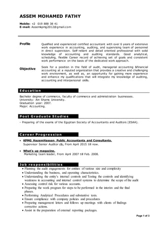Page 1 of 3
Profile Qualified and experienced certified accountant with over 6 years of extensive
work experience in accounting, auditing, and supervising team of personnel
in direct supervision. Self-reliant and detail oriented professional with solid
knowledge of accounting and auditing standards. Good analytical,
scheduling, flexible Career record of achieving set of goals and consistent
work performance on the basis of the dedicated work approach.
Objective
Seek for a position in the field of audit, managerial accounting &financial
accounting at a reputed organization that provides a creative and challenging
work environment, as well as, an opportunity for gaining more experience
and enhance my qualifications that will integrate my knowledge of auditing,
accounting and interpersonal skills.
E d u ca t io n
P o s t G r a d u a t e S t u d ie s
C a r e e r P r o g r e s s io n
J o b r e s p o n s ib ilit ie s
 Planning the audit engagements for entities of various size and complexity
 Understanding the business, and operating characteristics.
 Understanding the entity’s internal controls and Testing the controls and identifying
weakness in accounting and internal control systems to determine the scope of the audit
 Assessing control risk for various accounts.
 Preparing the work program for steps to be performed in the interim and the final
phases.
 Performing Analytical Procedures and substantive tests.
 Ensure compliance with company policies and procedures
 Preparing management letters and follows up meetings with clients of findings
corrective actions.
 Assist in the preparation of external reporting packages.
ASSEM MOHAMED FATHY
Mobile: +2 019 888 38 41
E-mail: Assemkpmg2012@gmail.com
Bachelor degree of commerce, faculty of commerce and administration businesses.
University: Ain Shams University.
Graduation year: 2007.
Major: Accounting.
- Preparing of the exams of the Egyptian Society of Accountants and Auditors (ESAA).
 KPMG HazemHassan Public Accountants and Consultants.
Supervisor Senior Auditor (1) , From April 2015 till now.
 What’s up magazine.
Marketing team leader, From April 2007 till Feb. 2008.
 