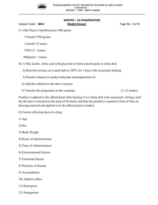 MAHARASHTRA STATE BOARD OF TECHNICAL EDUCATION
(Autonomous)
(ISO/IEC - 27001 - 2005 Certified)
__________________________________________________________________________________________________
WINTER – 12 EXAMINATION
Subject Code : 0811 Model Answer Page No : 11/ N
C) One Ounce (Apothecaries)=480 grains
1 Pound=5760 grains
1 pound=12 ounce
576012= 1ounce
480grains= 1ounce
D) 1) Mix kaolin , boric acid with glycerine to form smooth paste in china dish.
2) Heat this mixture on a sand bath at 120o
C for 1 hour with occasional shaking
3) Dissolve thymol in methyl salicylate and peppermint oil
4) Add this solution to the above mixture
5) Transfer the preparation to the container. (2 12 marks)
Poultice is applied to the affected part after heating it in a china dish with occasional stirring, until
the the heat is tolerated at the back of the hand, and than the poultice is spread in form of film on
dressing material and applied over the affected part.(1marks)
E) Factors affecting dose of a drug:
1) Age
2) Sex
3) Body Weight
4) Route of administration
5) Time of Administration
6) Environmental Factors
7) Emotional factors
8) Presence of disease
9) Accumalation
10) Additive effect
11) Synergism
12) Antagonism
 