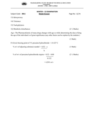 MAHARASHTRA STATE BOARD OF TECHNICAL EDUCATION
(Autonomous)
(ISO/IEC - 27001 - 2005 Certified)
__________________________________________________________________________________________________
WINTER – 12 EXAMINATION
Subject Code : 0811 Model Answer Page No : 12/ N
13) Idiosyncrasy
14) Tolerance
15) Tachyphylaxis
16) Metabolic disturbances (2 ½ Marks)
Age:- The Pharmacokinetic of many drugs changes with age so while determining the dose of drug
the age of the individual is of great significance (any other factor can be explain by the students )
(1 Mark)
F) Given freezing point of 1% procaine hydrochloride = -0.122o
C
% w/v of adjusting substance needed = 0.52 – a (1 Mark)
b
% of w/v of procaine hydrochloride require = 0.52 – 0.00 (2 ½ Marks)
0.122
= 4.26% w/v
 