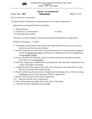 MAHARASHTRA STATE BOARD OF TECHNICAL EDUCATION
(Autonomous)
(ISO/IEC - 27001 - 2005 Certified)
__________________________________________________________________________________________________
WINTER – 12 EXAMINATION
Subject Code : 0811 Model Answer Page No : 13/ N
Q.5 [3.5 marks for each question]
A) General method of preparation of soap- glycerine or cocoa butter suppositories:-
Suppositories are prepared by following methods:-
i) Rolling Method
ii) Hot Process or fusion method (1/2 mark)
iii) Cold compression method
Hot process or Fusion method is commonly used method for Preparation of suppositories.
Method of preparation:- (3 marks)
i) Thoroughly Clean & lubricate the mould with suitable lubricant. Keep it on ice in inverted
position to cool & drain excess lubricant.
ii) Heat the china dish over water bath. To this add required qty. of cocoa butter after taking into
account the displacement value of medicament. & calculating for two extra suppositories
for unavoidable wastage.
iii) Remove the dish from water bath, when 2/3 rd of base melts & stir throughly until whole
mass melts. To avoid overheating.
iv) Place the weighed qty of medicament on an ointment tile. Pour about half of melted base over
it. Mix it thoroughly with spatula.
v) Transfer the mixed mass again to china dish, mix it throughly & warm china dish over water
bath for few seconds with constant stirring.
vi) Pour the melted mass into the cavities of suppository mould. Kept over ice. Fill each cavity to
over flowing, to prevent the formation of holes in suppositories.
vii)Remove excess of mass with the help of sharp knife.
viii) Open the mould & remove suppositories.
ix) Wipe off the suppository lightly with a clean cloth or filter paper.
x) Wrap the individual suppository in a wax paper.
 