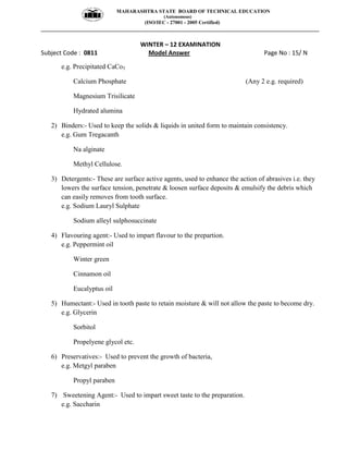MAHARASHTRA STATE BOARD OF TECHNICAL EDUCATION
(Autonomous)
(ISO/IEC - 27001 - 2005 Certified)
__________________________________________________________________________________________________
WINTER – 12 EXAMINATION
Subject Code : 0811 Model Answer Page No : 15/ N
e.g. Precipitated CaCo3
Calcium Phosphate (Any 2 e.g. required)
Magnesium Trisilicate
Hydrated alumina
2) Binders:- Used to keep the solids & liquids in united form to maintain consistency.
e.g. Gum Tregacanth
Na alginate
Methyl Cellulose.
3) Detergents:- These are surface active agents, used to enhance the action of abrasives i.e. they
lowers the surface tension, penetrate & loosen surface deposits & emulsify the debris which
can easily removes from tooth surface.
e.g. Sodium Lauryl Sulphate
Sodium alleyl sulphosuccinate
4) Flavouring agent:- Used to impart flavour to the prepartion.
e.g. Peppermint oil
Winter green
Cinnamon oil
Eucalyptus oil
5) Humectant:- Used in tooth paste to retain moisture & will not allow the paste to become dry.
e.g. Glycerin
Sorbitol
Propelyene glycol etc.
6) Preservatives:- Used to prevent the growth of bacteria,
e.g. Metgyl paraben
Propyl paraben
7) Sweetening Agent:- Used to impart sweet taste to the preparation.
e.g. Saccharin
 