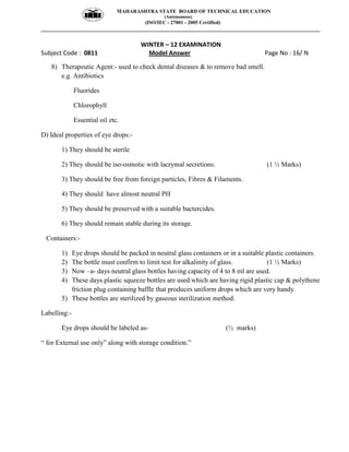 MAHARASHTRA STATE BOARD OF TECHNICAL EDUCATION
(Autonomous)
(ISO/IEC - 27001 - 2005 Certified)
__________________________________________________________________________________________________
WINTER – 12 EXAMINATION
Subject Code : 0811 Model Answer Page No : 16/ N
8) Therapeutic Agent:- used to check dental diseases & to remove bad smell.
e.g. Antibiotics
Fluorides
Chlorophyll
Essential oil etc.
D) Ideal properties of eye drops:-
1) They should be sterile
2) They should be iso-osmotic with lacrymal secretions. (1 ½ Marks)
3) They should be free from foreign particles, Fibres & Filaments.
4) They should have almost neutral PH
5) They should be preserved with a suitable bactercides.
6) They should remain stable during its storage.
Containers:-
1) Eye drops should be packed in neutral glass containers or in a suitable plastic containers.
2) The bottle must confirm to limit test for alkalinity of glass. (1 ½ Marks)
3) Now –a- days neutral glass bottles having capacity of 4 to 8 ml are used.
4) These days plastic squeeze bottles are used which are having rigid plastic cap & polythene
friction plug containing baffle that produces uniform drops which are very handy.
5) These bottles are sterilized by gaseous sterilization method.
Labelling:-
Eye drops should be labeled as- (½ marks)
“ for External use only” along with storage condition.”
 