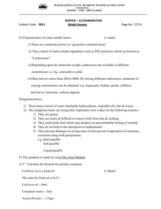 MAHARASHTRA STATE BOARD OF TECHNICAL EDUCATION
(Autonomous)
(ISO/IEC - 27001 - 2005 Certified)
__________________________________________________________________________________________________
WINTER – 12 EXAMINATION
Subject Code : 0811 Model Answer Page No : 17/ N
E) Characteristics of water soluble bases:- (1 mark)
i) These are commonly known as “greaseless ointment bases”
ii) They consist of water soluble ingredients such as PEG polymers which are known as
“Carbowaxes”.
iii)Depending upon the molecular weight, carbowaxes are available in different
consistencies i.e. liq., semisolid or solid.
iv)Their mol.wt varies from 200 to 8000. By mixing different carbowaxes, ointments of
varying consistencies can be obtained. e.g. tregacanth, Gelatin, pectin, cellulose
derivatives, bentonite, sodium alginate.
Oleaginous bases:-
i) These bases consist of water insoluable hydrocarbons, vegetable oils, fats & waxes.
ii) The oleaginous bases are losing their importance now a days for the following reasons:-
1) They are greasy
2) They are sticky & difficult to remove both from skin & clothing
3) They retain body heat which may produce an uncomfortable feeling of warmth.
4) They do not help in the absorption of medicaments
5) They prevent drainage on oozing areas of also prevent evaporation of culaneous
secretions along with perspiration.
e.g. Hard paraffin
Soft paraffin
Liquid paraffin
F) This preption is made by using Dry Gum Method.
1) 1st
Calculate the formula for primary emulsion.
Cod liver oil is a fixed oil (1 Mark)
The ratio for fixed oil is 4:2:1
Cod liver oil –10ml
Cinnamon water -- 5ml
Acacia Powder -- 2.5gm
 