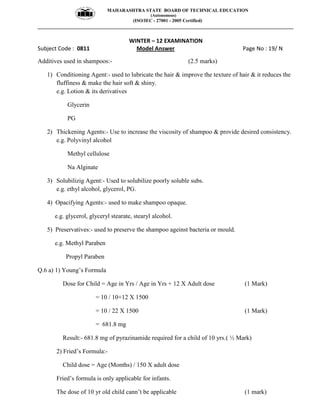 MAHARASHTRA STATE BOARD OF TECHNICAL EDUCATION
(Autonomous)
(ISO/IEC - 27001 - 2005 Certified)
__________________________________________________________________________________________________
WINTER – 12 EXAMINATION
Subject Code : 0811 Model Answer Page No : 19/ N
Additives used in shampoos:- (2.5 marks)
1) Conditioning Agent:- used to lubricate the hair & improve the texture of hair & it reduces the
fluffiness & make the hair soft & shiny.
e.g. Lotion & its derivatives
Glycerin
PG
2) Thickening Agents:- Use to increase the viscosity of shampoo & provide desired consistency.
e.g. Polyvinyl alcohol
Methyl cellulose
Na Alginate
3) Solubilizig Agent:- Used to solubilize poorly soluble subs.
e.g. ethyl alcohol, glycerol, PG.
4) Opacifying Agents:- used to make shampoo opaque.
e.g. glycerol, glyceryl stearate, stearyl alcohol.
5) Preservatives:- used to preserve the shampoo ageinst bacteria or mould.
e.g. Methyl Paraben
Propyl Paraben
Q.6 a) 1) Young’s Formula
Dose for Child = Age in Yrs / Age in Yrs + 12 X Adult dose (1 Mark)
= 10 / 10+12 X 1500
= 10 / 22 X 1500 (1 Mark)
= 681.8 mg
Result:- 681.8 mg of pyrazinamide required for a child of 10 yrs.( ½ Mark)
2) Fried’s Formula:-
Child dose = Age (Months) / 150 X adult dose
Fried’s formula is only applicable for infants.
The dose of 10 yr old child cann’t be applicable (1 mark)
 