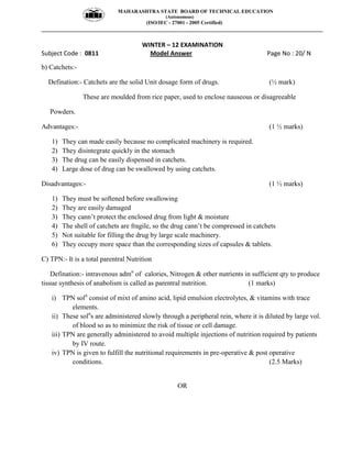 MAHARASHTRA STATE BOARD OF TECHNICAL EDUCATION
(Autonomous)
(ISO/IEC - 27001 - 2005 Certified)
__________________________________________________________________________________________________
WINTER – 12 EXAMINATION
Subject Code : 0811 Model Answer Page No : 20/ N
b) Catchets:-
Defination:- Catchets are the solid Unit dosage form of drugs. (½ mark)
These are moulded from rice paper, used to enclose nauseous or disagreeable
Powders.
Advantages:- (1 ½ marks)
1) They can made easily because no complicated machinery is required.
2) They disintegrate quickly in the stomach
3) The drug can be easily dispensed in catchets.
4) Large dose of drug can be swallowed by using catchets.
Disadvantages:- (1 ½ marks)
1) They must be softened before swallowing
2) They are easily damaged
3) They cann’t protect the enclosed drug from light & moisture
4) The shell of catchets are fragile, so the drug cann’t be compressed in catchets
5) Not suitable for filling the drug by large scale machinery.
6) They occupy more space than the corresponding sizes of capsules & tablets.
C) TPN:- It is a total parentral Nutrition
Defination:- intravenous admn
of calories, Nitrogen & other nutrients in sufficient qty to produce
tissue synthesis of anabolism is called as parentral nutrition. (1 marks)
i) TPN soln
consist of mixt of amino acid, lipid emulsion electrolytes, & vitamins with trace
elements.
ii) These soln
s are administered slowly through a peripheral rein, where it is diluted by large vol.
of blood so as to minimize the risk of tissue or cell damage.
iii) TPN are generally administered to avoid multiple injections of nutrition required by patients
by IV route.
iv) TPN is given to fulfill the nutritional requirements in pre-operative & post operative
conditions. (2.5 Marks)
OR
 