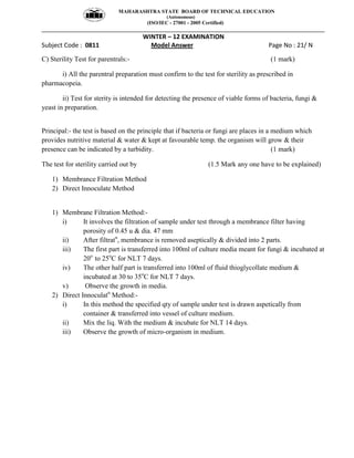 MAHARASHTRA STATE BOARD OF TECHNICAL EDUCATION
(Autonomous)
(ISO/IEC - 27001 - 2005 Certified)
__________________________________________________________________________________________________
WINTER – 12 EXAMINATION
Subject Code : 0811 Model Answer Page No : 21/ N
C) Sterility Test for parentrals:- (1 mark)
i) All the parentral preparation must confirm to the test for sterility as prescribed in
pharmacopeia.
ii) Test for sterity is intended for detecting the presence of viable forms of bacteria, fungi &
yeast in preparation.
Principal:- the test is based on the principle that if bacteria or fungi are places in a medium which
provides nutritive material & water & kept at favourable temp. the organism will grow & their
presence can be indicated by a turbidity. (1 mark)
The test for sterility carried out by (1.5 Mark any one have to be explained)
1) Membrance Filtration Method
2) Direct Innoculate Method
1) Membrane Filtration Method:-
i) It involves the filtration of sample under test through a membrance filter having
porosity of 0.45 u & dia. 47 mm
ii) After filtratn
, membrance is removed aseptically & divided into 2 parts.
iii) The first part is transferred into 100ml of culture media meant for fungi & incubated at
20o
to 25o
C for NLT 7 days.
iv) The other half part is transferred into 100ml of fluid thioglycollate medium &
incubated at 30 to 35o
C for NLT 7 days.
v) Observe the growth in media.
2) Direct Innoculatn
Method:-
i) In this method the specified qty of sample under test is drawn aspetically from
container & transferred into vessel of culture medium.
ii) Mix the liq. With the medium & incubate for NLT 14 days.
iii) Observe the growth of micro-organism in medium.
 